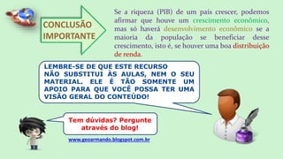 CONCLUSÃO
IMPORTANTE
Se a riqueza (PIB) de um país crescer, podemos
afirmar que houve um crescimento econômico,
mas só haverá desenvolvimento econômico se a
maioria da população se beneficiar desse
crescimento, isto é, se houver uma boa distribuição
de renda.
LEMBRE-SE DE QUE ESTE RECURSO
NÃO SUBSTITUI ÀS AULAS, NEM O SEU
MATERIAL. ELE É TÃO SOMENTE UM
APOIO PARA QUE VOCÊ POSSA TER UMA
VISÃO GERAL DO CONTEÚDO!
Tem dúvidas? Pergunte
através do blog!
www.geoarmando.blogspot.com.br
 