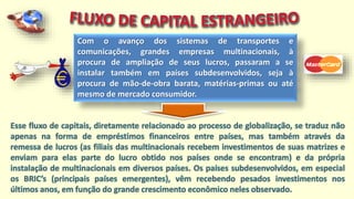 Com o avanço dos sistemas de transportes e
comunicações, grandes empresas multinacionais, à
procura de ampliação de seus lucros, passaram a se
instalar também em países subdesenvolvidos, seja à
procura de mão-de-obra barata, matérias-primas ou até
mesmo de mercado consumidor.
Esse fluxo de capitais, diretamente relacionado ao processo de globalização, se traduz não
apenas na forma de empréstimos financeiros entre países, mas também através da
remessa de lucros (as filiais das multinacionais recebem investimentos de suas matrizes e
enviam para elas parte do lucro obtido nos países onde se encontram) e da própria
instalação de multinacionais em diversos países. Os países subdesenvolvidos, em especial
os BRIC’s (principais países emergentes), vêm recebendo pesados investimentos nos
últimos anos, em função do grande crescimento econômico neles observado.
 