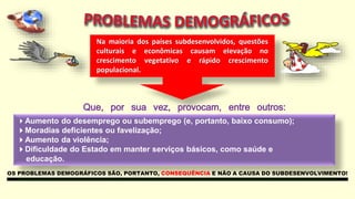 Na maioria dos países subdesenvolvidos, questões
culturais e econômicas causam elevação no
crescimento vegetativo e rápido crescimento
populacional.
Que, por sua vez, provocam, entre outros:
fatores:Aumento do desemprego ou subemprego (e, portanto, baixo consumo);
Moradias deficientes ou favelização;
Aumento da violência;
Dificuldade do Estado em manter serviços básicos, como saúde e
educação.
OS PROBLEMAS DEMOGRÁFICOS SÃO, PORTANTO, CONSEQUÊNCIA E NÃO A CAUSA DO SUBDESENVOLVIMENTO!
 