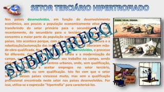 Nos países desenvolvidos, em função do desenvolvimento
econômico, aos poucos a população economicamente ativa foi se
transferindo do setor primário para o secundário e, mais
recentemente, do secundário para o terciário, que atualmente
concentra a maior parte da população economicamente ativa desses
países. Isto acontece porque, com a modernização da agricultura e a
robotização/automação das indústrias, esses setores liberaram mão-
de-obra qualificada. No caso dos países subdesenvolvidos, o processo
foi diferente. Com a industrialização tardia e a modernização do
campo, os trabalhadores perderam seu trabalho no campo, sendo
obrigados a migrar para os centros urbanos, onde, sem qualificação,
viram-se forçados a aceitar empregos no setor terciário,
semiqualificados ou sem qualificação. Isto fez com que o setor
terciário desses países crescesse muito, mas sem a qualificação
profissional encontrada neste setor nos países desenvolvidos. Por
isso, utiliza-se a expressão "hipertrofia" para caracterizá-los.
 
