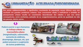 Nos países subdesenvolvidos, o significativo crescimento da população nesses últimos anos tem
resultado em grandes problemas urbanos. Esse crescimento aliado à ineficiência e lentidão do
planejamento urbano resulta no crescimento desordenado das cidades o que traz sérias
consequências, como enchentes, poluição do ar, congestionamentos, perda da qualidade de vida
das pessoas, dentre outros.
Poderá ocorrer o que chamamos
de inchaço urbano ou
macrocefalia urbana
(marginalização, submoradia,
aumento da violência,
desemprego, doenças, etc, que
podem provocar o surgimento
de outros problemas).
 