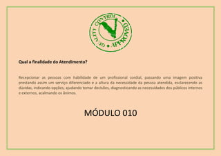 Qual a finalidade do Atendimento?
Recepcionar as pessoas com habilidade de um profissional cordial, passando uma imagem positiva
prestando assim um serviço diferenciado e a altura da necessidade da pessoa atendida, esclarecendo as
dúvidas, indicando opções, ajudando tomar decisões, diagnosticando as necessidades dos públicos internos
e externos, acalmando os ânimos.
MÓDULO 010