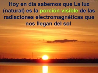 Hoy en día sabemos que La luz (natural) es la  porción visible  de las radiaciones electromagnéticas que nos llegan del sol  