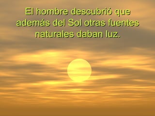 El hombre descubrió que además del Sol otras fuentes naturales daban luz. 