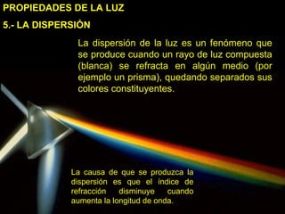 5.- LA DISPERSIÓN PROPIEDADES DE LA LUZ La dispersión de la luz es un fenómeno que se produce cuando un rayo de luz compuesta (blanca) se refracta en algún medio (por ejemplo un prisma), quedando separados sus colores constituyentes. La causa de que se produzca la dispersión es que el índice de refracción disminuye cuando aumenta la longitud de onda. 