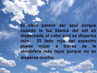El cielo parece ser azul porque cuando la luz blanca del sol es dispersada, el color azul se dispersa más.  El lado rojo del espectro puede viajar a través de la atmósfera más lejos porque no se dispersa mucho.   