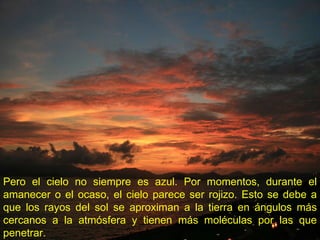 Pero el cielo no siempre es azul. Por momentos, durante el amanecer o el ocaso, el cielo parece ser rojizo. Esto se debe a que los rayos del sol se aproximan a la tierra en ángulos más cercanos a la atmósfera y tienen más moléculas por las que penetrar.   