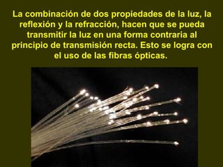 La combinación de dos propiedades de la luz, la reflexión y la refracción, hacen que se pueda transmitir la luz en una forma contraria al principio de transmisión recta. Esto se logra con el uso de las fibras ópticas.   