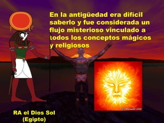 En la antigüedad era difícil saberlo y fue considerada un flujo misterioso vinculado a todos los conceptos mágicos y religiosos RA el Dios Sol (Egipto) 
