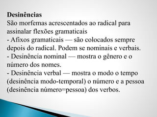 Desinências
São morfemas acrescentados ao radical para
assinalar flexões gramaticais
- Afixos gramaticais — são colocados sempre
depois do radical. Podem se nominais e verbais.
- Desinência nominal — mostra o gênero e o
número dos nomes.
- Desinência verbal — mostra o modo o tempo
(desinência modo-temporal) o número e a pessoa
(desinência número=pessoa) dos verbos.
 