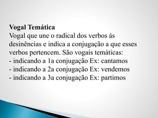 Vogal Temática
Vogal que une o radical dos verbos ás
desinências e indica a conjugação a que esses
verbos pertencem. São vogais temáticas:
- indicando a 1a conjugação Ex: cantamos
- indicando a 2a conjugação Ex: vendemos
- indicando a 3a conjugação Ex: partimos
 
