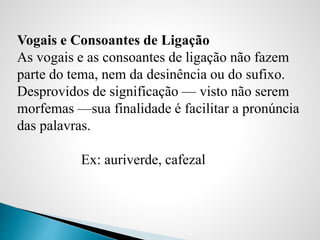 Vogais e Consoantes de Ligação
As vogais e as consoantes de ligação não fazem
parte do tema, nem da desinência ou do sufixo.
Desprovidos de significação — visto não serem
morfemas —sua finalidade é facilitar a pronúncia
das palavras.
Ex: auriverde, cafezal
 