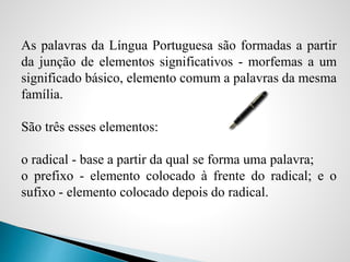 As palavras da Língua Portuguesa são formadas a partir
da junção de elementos significativos - morfemas a um
significado básico, elemento comum a palavras da mesma
família.
São três esses elementos:
o radical - base a partir da qual se forma uma palavra;
o prefixo - elemento colocado à frente do radical; e o
sufixo - elemento colocado depois do radical.
 