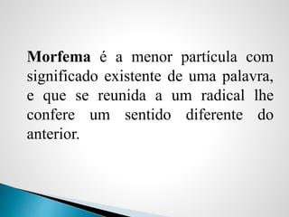 Morfema é a menor partícula com
significado existente de uma palavra,
e que se reunida a um radical lhe
confere um sentido diferente do
anterior.
 