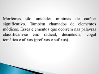 Morfemas são unidades mínimas de caráter
significativo. Também chamados de elementos
módicos. Esses elementos que ocorrem nas palavras
classificam-se em: radical, desinência, vogal
temática e afixos (prefixos e sufixos).
 