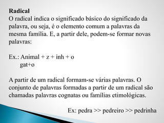 Radical
O radical indica o significado básico do significado da
palavra, ou seja, é o elemento comum a palavras da
mesma família. E, a partir dele, podem-se formar novas
palavras:
Ex.: Animal + z + inh + o
gat+o
A partir de um radical formam-se várias palavras. O
conjunto de palavras formadas a partir de um radical são
chamadas palavras cognatas ou famílias etimológicas.
Ex: pedra >> pedreiro >> pedrinha
 