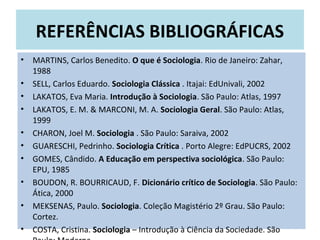 REFERÊNCIAS BIBLIOGRÁFICAS
• MARTINS, Carlos Benedito. O que é Sociologia. Rio de Janeiro: Zahar,
1988
• SELL, Carlos Eduardo. Sociologia Clássica . Itajai: EdUnivali, 2002
• LAKATOS, Eva Maria. Introdução à Sociologia. São Paulo: Atlas, 1997
• LAKATOS, E. M. & MARCONI, M. A. Sociologia Geral. São Paulo: Atlas,
1999
• CHARON, Joel M. Sociologia . São Paulo: Saraiva, 2002
• GUARESCHI, Pedrinho. Sociologia Crítica . Porto Alegre: EdPUCRS, 2002
• GOMES, Cândido. A Educação em perspectiva sociológica. São Paulo:
EPU, 1985
• BOUDON, R. BOURRICAUD, F. Dicionário crítico de Sociologia. São Paulo:
Ática, 2000
• MEKSENAS, Paulo. Sociologia. Coleção Magistério 2º Grau. São Paulo:
Cortez.
• COSTA, Cristina. Sociologia – Introdução à Ciência da Sociedade. São
 