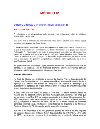 MÓDULO 01
DIREITO DIGITAL E OS RISCOS LEGAIS NO USO DA TI
SOCIEDADE DIGITAL
A informática e os computadores estão presentes em praticamente todas as atividades
desenvolvidas no dia a dia.
Esse curso tem a pretensão de apresentar uma visão clara e objetiva, desse mundo digital,
apesar da complexidade de alguns temas.
O termo informática quer dizer ciência da computação e dentro dessa ciência se estuda tudo
o que é relacionado aos computadores. O termo “informática” é a junção das palavras
“informação “ + “automática”, em razão do processamento automático da informação. Essa
palavra foi originada na França por volta de 1962 por Philippe Dreyfrus, então Diretor do
Centro Nacional de Cálculo (França). A informática surgiu oficialmente na década de 40,
com o nascimento dos primeiros computadores, evoluindo então rapidamente até a nossa
atual Sociedade Digital.
Ao pensarmos em Sociedade Digital, estamos falando de uma coletividade que se
conecta e se relaciona de mil maneiras diferentes através da Internet, com um
agravante, não fomos preparados para essa nova fase.
Internet - Histórico
No final da década de cinqüenta, à época da Guerra Fria, o Departamento de
Defesa dos Estados Unidos criou a entidade ARPA - Advanced Research Projects
Agency cuja função era liderar as pesquisas de ciência e tecnologia que
pudessem ser aplicadas às forças armadas com o objetivo de encurtar distâncias
e sem o perigo de perder dados.
A idéia evoluiu e em 1969, foi criada a ARPANET – ARPA network, sendo no
mesmo ano foi possível enviar a primeira mensagem remotamente. Nos anos que
se seguiram, a ARPANET se ampliou passando a englobar Universidades. Em
1971 surgiu o modelo experimental do e-mail (o seu primeiro software veio em
1972), ampliando a utilidade da Rede. Já em 1973, foram criadas as primeiras
conexões internacionais, interligando computadores na Inglaterra e na Noruega.
Assim, a década de 70, foi quando a rede se propôs a crescer.
Em 1982, foi implantado o TCP/IP, protocolo padrão da Rede e no ano seguinte
as unidades ligadas aos militares foram desvinculadas da ARPANETM . Por volta
de 1985, surgiram os primeiros domínios (.edu, .org e .gov) e foi aí que para se
 