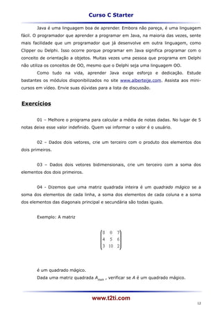 Curso C Starter

       Java é uma linguagem boa de aprender. Embora não pareça, é uma linguagem
fácil. O programador que aprender a programar em Java, na maioria das vezes, sente
mais facilidade que um programador que já desenvolve em outra linguagem, como
Clipper ou Delphi. Isso ocorre porque programar em Java significa programar com o
conceito de orientação a objetos. Muitas vezes uma pessoa que programa em Delphi
não utiliza os conceitos de OO, mesmo que o Delphi seja uma linguagem OO.
       Como tudo na vida, aprender Java exige esforço e dedicação. Estude
bastantes os módulos disponibilizados no site www.alberteije.com. Assista aos mini-
cursos em vídeo. Envie suas dúvidas para a lista de discussão.


Exercícios


       01 – Melhore o programa para calcular a média de notas dadas. No lugar de 5
notas deixe esse valor indefinido. Quem vai informar o valor é o usuário.


       02 – Dados dois vetores, crie um terceiro com o produto dos elementos dos
dois primeiros.


       03 – Dados dois vetores bidimensionais, crie um terceiro com a soma dos
elementos dos dois primeiros.


       04 - Dizemos que uma matriz quadrada inteira é um quadrado mágico se a
soma dos elementos de cada linha, a soma dos elementos de cada coluna e a soma
dos elementos das diagonais principal e secundária são todas iguais.


       Exemplo: A matriz




       é um quadrado mágico.
       Dada uma matriz quadrada Anxn , verificar se A é um quadrado mágico.




                                  www.t2ti.com
                                                                                 12
 