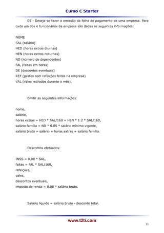 Curso C Starter

           05 - Deseja-se fazer a emissão da folha de pagamento de uma empresa. Para
cada um dos n funcionários da empresa são dadas as seguintes informações:


NOME
SAL (salário)
HED (horas extras diurnas)
HEN (horas extras noturnas)
ND (número de dependentes)
FAL (faltas em horas)
DE (descontos eventuais)
REF (gastos com refeições feitas na empresa)
VAL (vales retirados durante o mês).




           Emitir as seguintes informações:


nome,
salário,
horas extras = HED * SAL/160 + HEN * 1.2 * SAL/160,
salário família = ND * 0.05 * salário mínimo vigente,
salário bruto = salário + horas extras + salário família.




           Descontos efetuados:


INSS = 0.08 * SAL,
faltas = FAL * SAL/160,
refeições,
vales,
descontos eventuais,
imposto de renda = 0.08 * salário bruto.




           Salário líquido = salário bruto - desconto total.




                                      www.t2ti.com
                                                                                  13
 