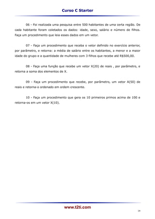 Curso C Starter


       06 - Foi realizada uma pesquisa entre 500 habitantes de uma certa região. De
cada habitante foram coletados os dados: idade, sexo, salário e número de filhos.
Faça um procedimento que leia esses dados em um vetor.


       07 - Faça um procedimento que receba o vetor definido no exercício anterior,
por parâmetro, e retorna: a média de salário entre os habitantes, a menor e a maior
idade do grupo e a quantidade de mulheres com 3 filhos que recebe até R$500,00.


       08 - Faça uma função que recebe um vetor X(20) de reais , por parâmetro, e
retorna a soma dos elementos de X.


       09 - Faça um procedimento que recebe, por parâmetro, um vetor A(50) de
reais e retorna-o ordenado em ordem crescente.


       10 - Faça um procedimento que gera os 10 primeiros primos acima de 100 e
retorna-os em um vetor X(10).




                                 www.t2ti.com
                                                                                  14
 