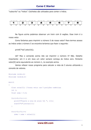 Curso C Starter

“subscrito” ou “índice”. Colchetes são utilizados para conter o índice.




         Na figura acima podemos observar um trem com 8 vagões. Esse trem é o
nosso vetor.
         Como faríamos para imprimir o número 5 de nosso vetor? Para termos acesso
ao índice onde o número 5 se encontra teríamos que fazer o seguinte:


         printf(“%d”,vetor[4]);


         Ué? Mas o comando acima não vai imprimir o número 4? Não. Detalhe
importante: em C e em Java um vetor sempre começa do índice zero. Portanto
vetor[0] seria equivalente ao número 1, no exemplo acima.
         Vamos refazer nosso programa para calcular a nota de 5 alunos utilizando o
conceito de vetores.


#include <stdio.h>
#include <stdlib.h>


main()
{
    float notas[5]; //nosso vetor com 5 posições numéricas
    int i;
    float soma = 0.0;


    for(i=0;i<5;i++){
        printf("Digite a nota do aluno %d: ", i+1);
        scanf("%f",&notas[i]);
    }


    for(i=0;i<5;i++)
        soma = soma + notas[i];




                                   www.t2ti.com
                                                                                  5
 
