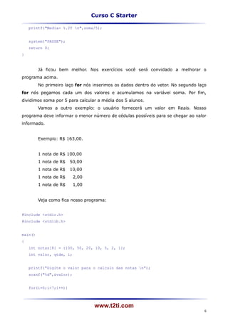 Curso C Starter

    printf("Media= %.2f n",soma/5);


    system("PAUSE");
    return 0;
}



         Já ficou bem melhor. Nos exercícios você será convidado a melhorar o
programa acima.
         No primeiro laço for nós inserimos os dados dentro do vetor. No segundo laço
for nós pegamos cada um dos valores e acumulamos na variável soma. Por fim,
dividimos soma por 5 para calcular a média dos 5 alunos.
         Vamos a outro exemplo: o usuário fornecerá um valor em Reais. Nosso
programa deve informar o menor número de cédulas possíveis para se chegar ao valor
informado.


         Exemplo: R$ 163,00.


         1 nota de R$ 100,00
         1 nota de R$   50,00
         1 nota de R$   10,00
         1 nota de R$     2,00
         1 nota de R$     1,00


         Veja como fica nosso programa:


#include <stdio.h>
#include <stdlib.h>


main()
{
    int notas[8] = {100, 50, 20, 10, 5, 2, 1};
    int valor, qtde, i;


    printf("Digite o valor para o calculo das notas n");
    scanf("%d",&valor);


    for(i=0;i<7;i++){



                                  www.t2ti.com
                                                                                    6
 