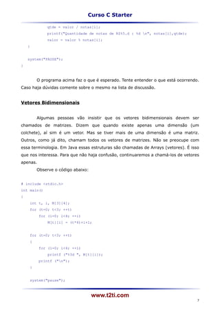 Curso C Starter

             qtde = valor / notas[i];
             printf("Quantidade de notas de R$%5.d : %d n", notas[i],qtde);
             valor = valor % notas[i];
    }


    system("PAUSE");
}



         O programa acima faz o que é esperado. Tente entender o que está ocorrendo.
Caso haja dúvidas comente sobre o mesmo na lista de discussão.


Vetores Bidimensionais


         Algumas pessoas vão insistir que os vetores bidimensionais devem ser
chamados de matrizes. Dizem que quando existe apenas uma dimensão (um
colchete), aí sim é um vetor. Mas se tiver mais de uma dimensão é uma matriz.
Outros, como já dito, chamam todos os vetores de matrizes. Não se preocupe com
essa terminologia. Em Java essas estruturas são chamadas de Arrays (vetores). É isso
que nos interessa. Para que não haja confusão, continuaremos a chamá-los de vetores
apenas.
         Observe o código abaixo:


# include <stdio.h>
int main()
{
     int t, i, M[3][4];
     for (t=0; t<3; ++t)
          for (i=0; i<4; ++i)
              M[t][i] = (t*4)+i+1;


     for (t=0; t<3; ++t)
     {
          for (i=0; i<4; ++i)
              printf ("%3d ", M[t][i]);
          printf ("n");
     }


     system("pause");



                                    www.t2ti.com
                                                                                   7
 
