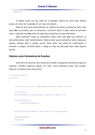 Curso C Starter

    return(0);
}



          O código acima cria um vetor de 3 posições. Dentro de cada vetor desses
existe um vetor de 4 posições. É um vetor de vetores.
          Observe que para preenchermos os vetores de dentro precisamos fazer dois
laços for. O primeiro laço vai percorrer o primeiro vetor. A cada índice do primeiro
vetor o segundo laço for entra em ação para preencher os seus elementos.
          Após preencher todos os elementos existe outro laço for que imprime os
elementos desse vetor bidimensional. Poderia dizer quais elementos serão impressos
apenas olhando para o código acima? Tente fazer isso antes de implementar e
executar o código. Comente sobre o código na lista de discussão caso reste alguma
dúvida.


Vetores como Parâmetros de Funções


          Você deve se recordar que utilizamos funções e passamos parâmetros para as
mesmas. Também podemos passar um vetor como parâmetro para uma função.
Observe na prática como isso ocorre:


# include <stdio.h>
int main()
{


      int maior(int num[]); //declaracao da funcao dentro de main


      int num[6],i;
      printf("digite 5 numeros para o calculo do maior n");


      for(i=0;i<5;i++){
              scanf("%d",&num[i]);
      }


      printf("O maior numero do vetor eh: %d n",maior(num));


      system("pause");
      return(0);
}


                                  www.t2ti.com
                                                                                   8
 