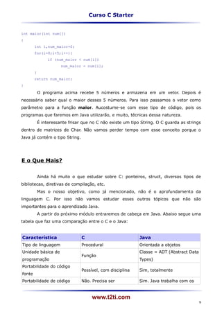 Curso C Starter


int maior(int num[])
{
        int i,num_maior=0;
        for(i=0;i<5;i++){
                 if (num_maior < num[i])
                       num_maior = num[i];
        }
        return num_maior;
}

            O programa acima recebe 5 números e armazena em um vetor. Depois é
necessário saber qual o maior desses 5 números. Para isso passamos o vetor como
parâmetro para a função maior. Aucostume-se com esse tipo de código, pois os
programas que faremos em Java utilizarão, e muito, técnicas dessa natureza.
            É interessante frisar que no C não existe um tipo String. O C guarda as strings
dentro de matrizes de Char. Não vamos perder tempo com esse conceito porque o
Java já contém o tipo String.




E o Que Mais?


            Ainda há muito o que estudar sobre C: ponteiros, struct, diversos tipos de
bibliotecas, diretivas de compilação, etc.
            Mas o nosso objetivo, como já mencionado, não é o aprofundamento da
linguagem C. Por isso não vamos estudar esses outros tópicos que não são
importantes para o aprendizado Java.
            A partir do próximo módulo entraremos de cabeça em Java. Abaixo segue uma
tabela que faz uma comparação entre o C e o Java:


Característica                   C                           Java
Tipo de linguagem                Procedural                  Orientada a objetos
Unidade básica de                                            Classe = ADT (Abstract Data
                                 Função
programação                                                  Types)
Portabilidade do código
                                 Possível, com disciplina    Sim, totalmente
fonte
Portabilidade de código          Não. Precisa ser            Sim. Java trabalha com os



                                      www.t2ti.com
                                                                                           9
 