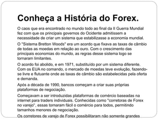 Conheça a História do Forex.
O caos que era encontrado no mundo todo ao final da II Guerra Mundial
fez com que os principais governos do Ocidente admitissem a
necessidade de criar um sistema que estabilizasse a economia mundial.
O ''Sistema Bretton Woods'' era um acordo que fixava as taxas de câmbio
de todas as moedas em relação ao ouro. Com o crescimento das
principais economias do mundo, as regras desse sistema logo se
tornaram limitantes.
O acordo foi abolido, e em 1971, substituído por um sistema diferente.
Com os EUA no comando, o mercado de moedas teve evolução, fazendo-
se livre e flutuante onde as taxas de câmbio são estabelecidas pela oferta
e demanda.
Após a década de 1990, bancos começam a criar suas próprias
plataformas de negociação.
Começavam a ser introduzidas plataformas de comércio baseadas na
internet para traders individuais. Conhecidas como ''corretoras de Forex
no varejo'‘, essas tornaram fácil o comércio para todos, permitindo
tamanhos menores de negociação.
Os corretores de varejo de Forex possibilitaram não somente grandes
 