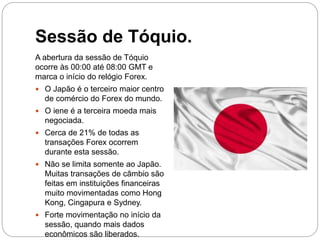 Sessão de Tóquio.
A abertura da sessão de Tóquio
ocorre às 00:00 até 08:00 GMT e
marca o início do relógio Forex.
 O Japão é o terceiro maior centro
de comércio do Forex do mundo.
 O iene é a terceira moeda mais
negociada.
 Cerca de 21% de todas as
transações Forex ocorrem
durante esta sessão.
 Não se limita somente ao Japão.
Muitas transações de câmbio são
feitas em instituições financeiras
muito movimentadas como Hong
Kong, Cingapura e Sydney.
 Forte movimentação no início da
sessão, quando mais dados
econômicos são liberados.
 