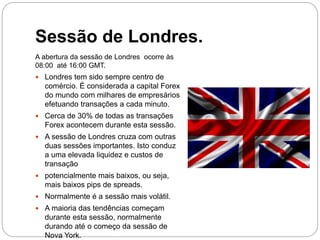 Sessão de Londres.
A abertura da sessão de Londres ocorre às
08:00 até 16:00 GMT.
 Londres tem sido sempre centro de
comércio. É considerada a capital Forex
do mundo com milhares de empresários
efetuando transações a cada minuto.
 Cerca de 30% de todas as transações
Forex acontecem durante esta sessão.
 A sessão de Londres cruza com outras
duas sessões importantes. Isto conduz
a uma elevada liquidez e custos de
transação
 potencialmente mais baixos, ou seja,
mais baixos pips de spreads.
 Normalmente é a sessão mais volátil.
 A maioria das tendências começam
durante esta sessão, normalmente
durando até o começo da sessão de
Nova York.
 