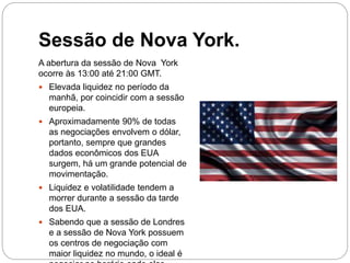 Sessão de Nova York.
A abertura da sessão de Nova York
ocorre às 13:00 até 21:00 GMT.
 Elevada liquidez no período da
manhã, por coincidir com a sessão
europeia.
 Aproximadamente 90% de todas
as negociações envolvem o dólar,
portanto, sempre que grandes
dados econômicos dos EUA
surgem, há um grande potencial de
movimentação.
 Liquidez e volatilidade tendem a
morrer durante a sessão da tarde
dos EUA.
 Sabendo que a sessão de Londres
e a sessão de Nova York possuem
os centros de negociação com
maior liquidez no mundo, o ideal é
 