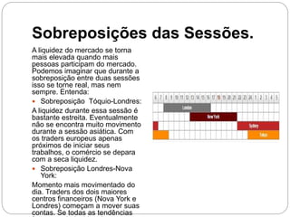 Sobreposições das Sessões.
A liquidez do mercado se torna
mais elevada quando mais
pessoas participam do mercado.
Podemos imaginar que durante a
sobreposição entre duas sessões
isso se torne real, mas nem
sempre. Entenda:
 Sobreposição Tóquio-Londres:
A liquidez durante essa sessão é
bastante estreita. Eventualmente
não se encontra muito movimento
durante a sessão asiática. Com
os traders europeus apenas
próximos de iniciar seus
trabalhos, o comércio se depara
com a seca liquidez.
 Sobreposição Londres-Nova
York:
Momento mais movimentado do
dia. Traders dos dois maiores
centros financeiros (Nova York e
Londres) começam a mover suas
contas. Se todas as tendências
 