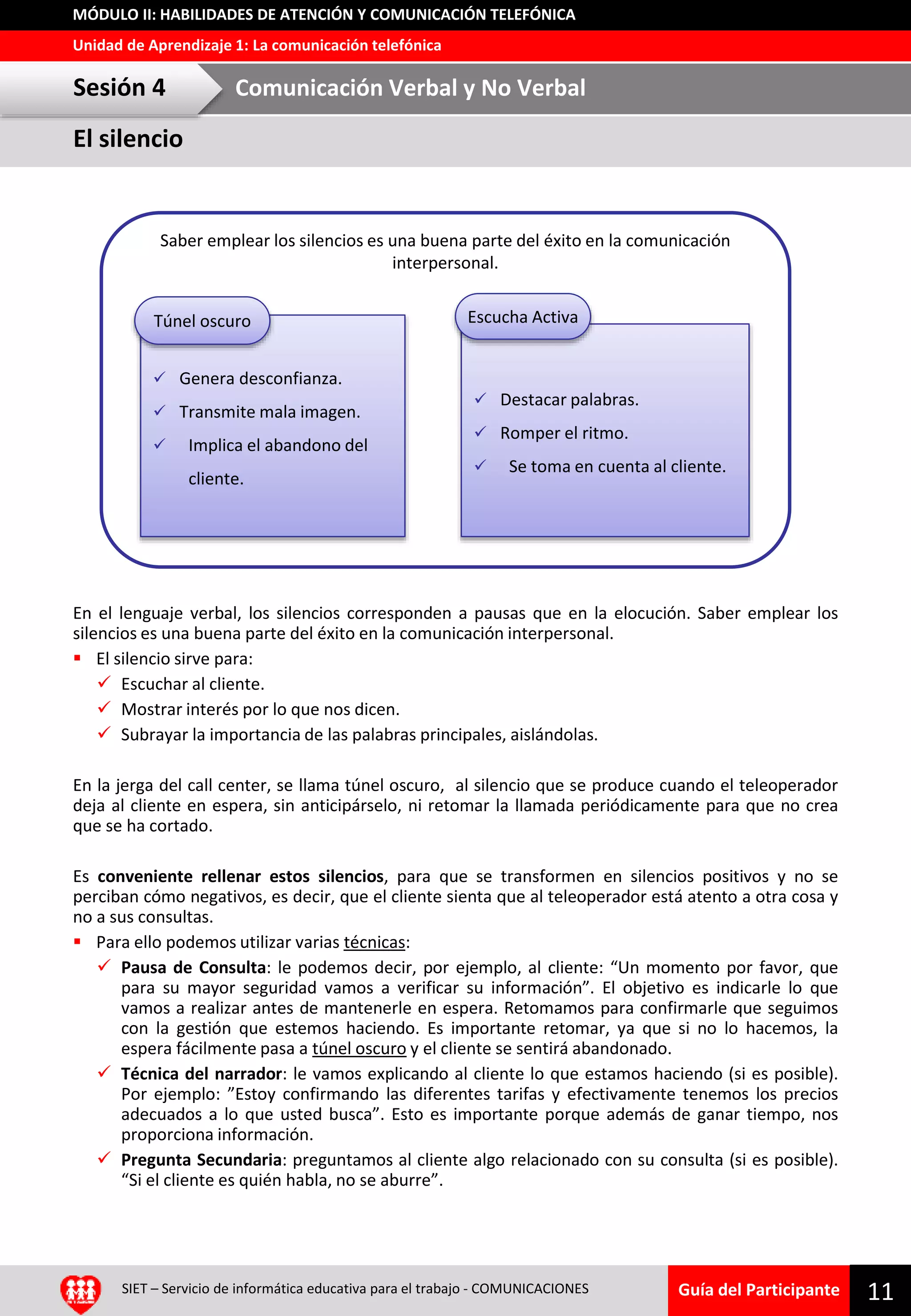 Guía del Participante
Unidad de Aprendizaje 1: La comunicación telefónica
MÓDULO II: HABILIDADES DE ATENCIÓN Y COMUNICACIÓN TELEFÓNICA
SIET – Servicio de informática educativa para el trabajo - COMUNICACIONES 11
En el lenguaje verbal, los silencios corresponden a pausas que en la elocución. Saber emplear los
silencios es una buena parte del éxito en la comunicación interpersonal.
 El silencio sirve para:
 Escuchar al cliente.
 Mostrar interés por lo que nos dicen.
 Subrayar la importancia de las palabras principales, aislándolas.
En la jerga del call center, se llama túnel oscuro, al silencio que se produce cuando el teleoperador
deja al cliente en espera, sin anticipárselo, ni retomar la llamada periódicamente para que no crea
que se ha cortado.
Es conveniente rellenar estos silencios, para que se transformen en silencios positivos y no se
perciban cómo negativos, es decir, que el cliente sienta que al teleoperador está atento a otra cosa y
no a sus consultas.
 Para ello podemos utilizar varias técnicas:
 Pausa de Consulta: le podemos decir, por ejemplo, al cliente: “Un momento por favor, que
para su mayor seguridad vamos a verificar su información”. El objetivo es indicarle lo que
vamos a realizar antes de mantenerle en espera. Retomamos para confirmarle que seguimos
con la gestión que estemos haciendo. Es importante retomar, ya que si no lo hacemos, la
espera fácilmente pasa a túnel oscuro y el cliente se sentirá abandonado.
 Técnica del narrador: le vamos explicando al cliente lo que estamos haciendo (si es posible).
Por ejemplo: ”Estoy confirmando las diferentes tarifas y efectivamente tenemos los precios
adecuados a lo que usted busca”. Esto es importante porque además de ganar tiempo, nos
proporciona información.
 Pregunta Secundaria: preguntamos al cliente algo relacionado con su consulta (si es posible).
“Si el cliente es quién habla, no se aburre”.
 Genera desconfianza.
 Transmite mala imagen.
 Implica el abandono del
cliente.
Túnel oscuro
 Destacar palabras.
 Romper el ritmo.
 Se toma en cuenta al cliente.
Escucha Activa
Saber emplear los silencios es una buena parte del éxito en la comunicación
interpersonal.
El silencio
Sesión 4 Comunicación Verbal y No Verbal
 