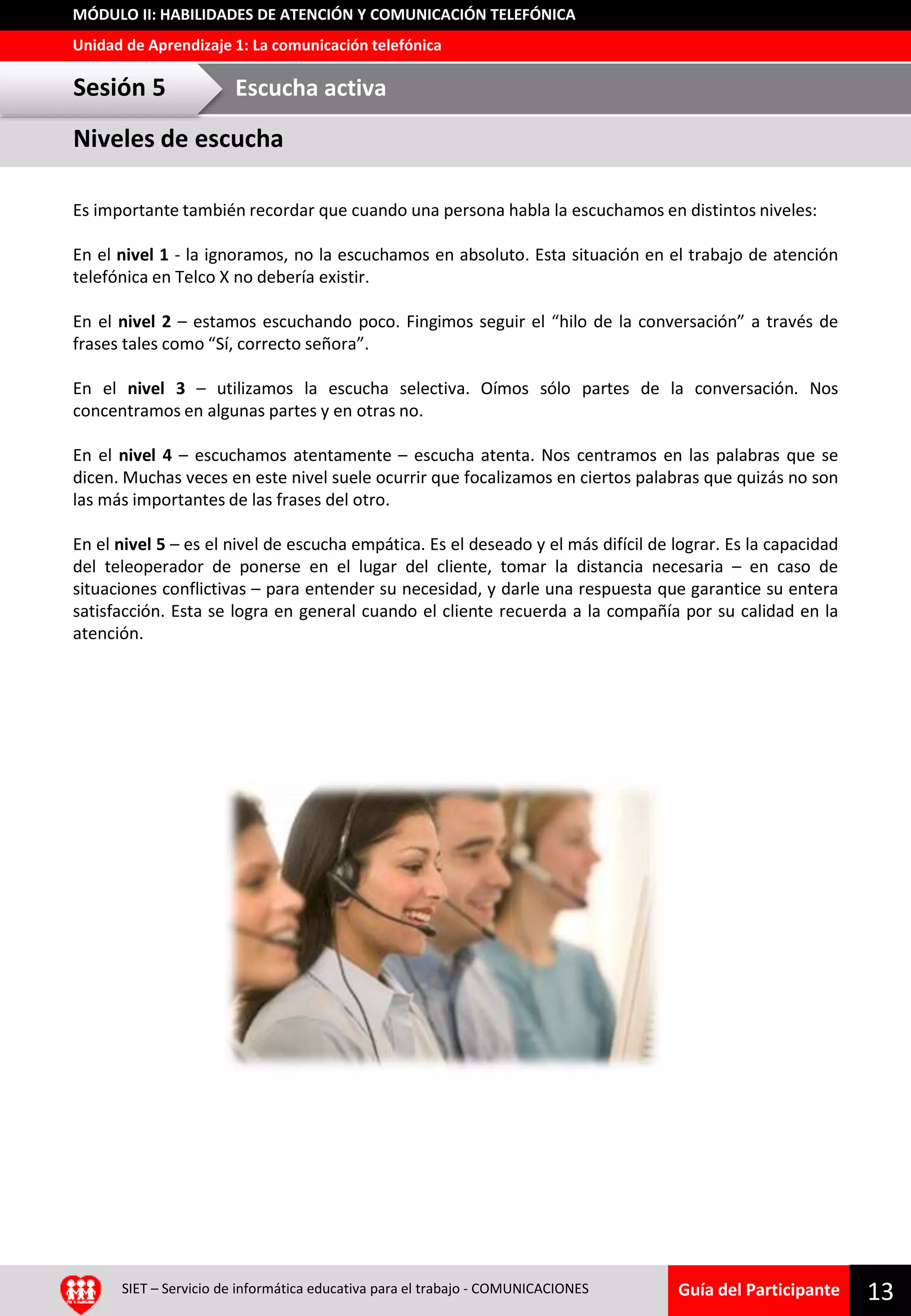 Guía del Participante
Unidad de Aprendizaje 1: La comunicación telefónica
MÓDULO II: HABILIDADES DE ATENCIÓN Y COMUNICACIÓN TELEFÓNICA
Es importante también recordar que cuando una persona habla la escuchamos en distintos niveles:
En el nivel 1 - la ignoramos, no la escuchamos en absoluto. Esta situación en el trabajo de atención
telefónica en Telco X no debería existir.
En el nivel 2 – estamos escuchando poco. Fingimos seguir el “hilo de la conversación” a través de
frases tales como “Sí, correcto señora”.
En el nivel 3 – utilizamos la escucha selectiva. Oímos sólo partes de la conversación. Nos
concentramos en algunas partes y en otras no.
En el nivel 4 – escuchamos atentamente – escucha atenta. Nos centramos en las palabras que se
dicen. Muchas veces en este nivel suele ocurrir que focalizamos en ciertos palabras que quizás no son
las más importantes de las frases del otro.
En el nivel 5 – es el nivel de escucha empática. Es el deseado y el más difícil de lograr. Es la capacidad
del teleoperador de ponerse en el lugar del cliente, tomar la distancia necesaria – en caso de
situaciones conflictivas – para entender su necesidad, y darle una respuesta que garantice su entera
satisfacción. Esta se logra en general cuando el cliente recuerda a la compañía por su calidad en la
atención.
13SIET – Servicio de informática educativa para el trabajo - COMUNICACIONES
Niveles de escucha
Sesión 5 Escucha activa
 