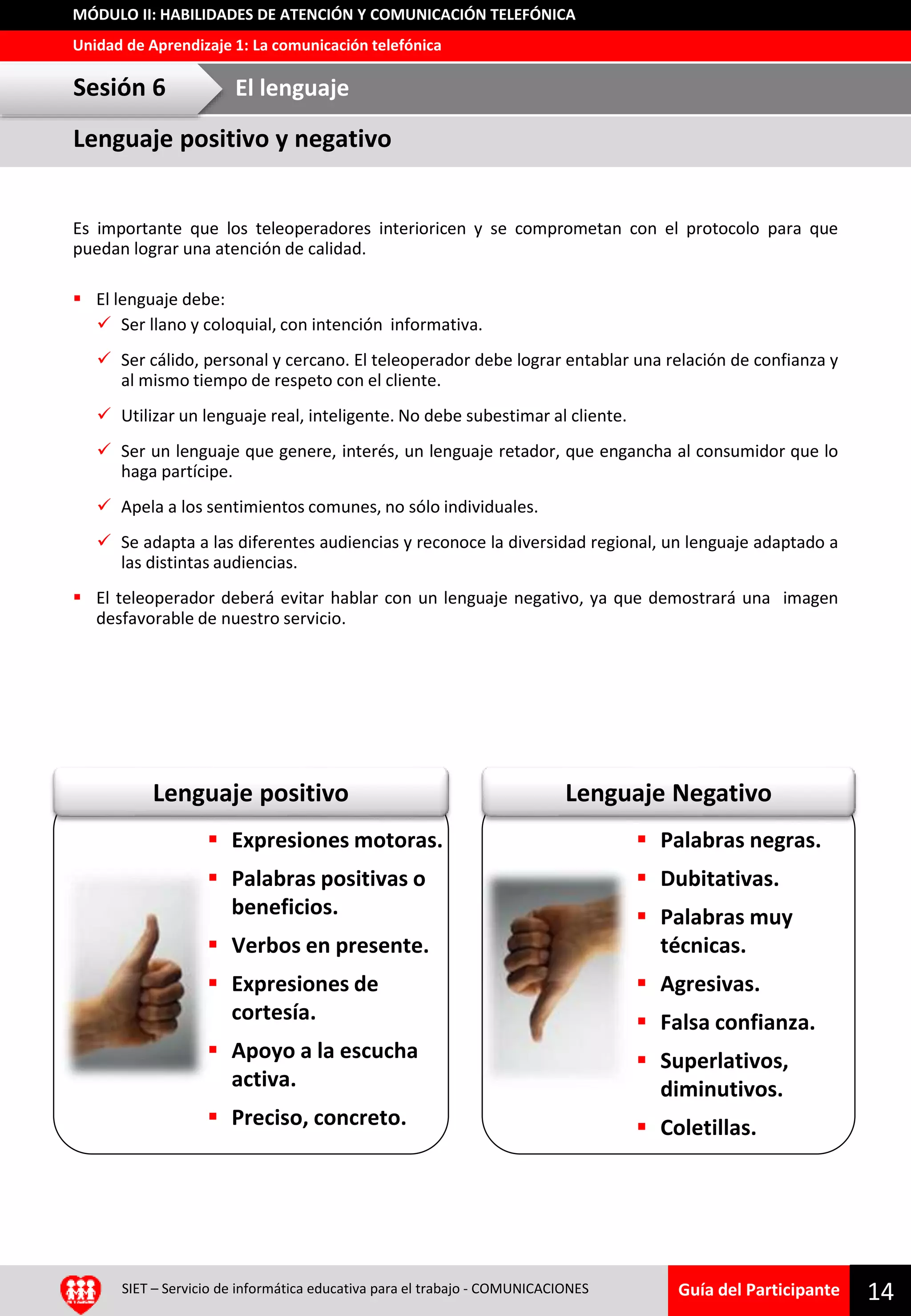 Guía del Participante
Unidad de Aprendizaje 1: La comunicación telefónica
MÓDULO II: HABILIDADES DE ATENCIÓN Y COMUNICACIÓN TELEFÓNICA
Lenguaje NegativoLenguaje positivo
SIET – Servicio de informática educativa para el trabajo - COMUNICACIONES 14
Es importante que los teleoperadores interioricen y se comprometan con el protocolo para que
puedan lograr una atención de calidad.
 El lenguaje debe:
 Ser llano y coloquial, con intención informativa.
 Ser cálido, personal y cercano. El teleoperador debe lograr entablar una relación de confianza y
al mismo tiempo de respeto con el cliente.
 Utilizar un lenguaje real, inteligente. No debe subestimar al cliente.
 Ser un lenguaje que genere, interés, un lenguaje retador, que engancha al consumidor que lo
haga partícipe.
 Apela a los sentimientos comunes, no sólo individuales.
 Se adapta a las diferentes audiencias y reconoce la diversidad regional, un lenguaje adaptado a
las distintas audiencias.
 El teleoperador deberá evitar hablar con un lenguaje negativo, ya que demostrará una imagen
desfavorable de nuestro servicio.
Lenguaje positivo y negativo
Sesión 6 El lenguaje
 Expresiones motoras.
 Palabras positivas o
beneficios.
 Verbos en presente.
 Expresiones de
cortesía.
 Apoyo a la escucha
activa.
 Preciso, concreto.
 Palabras negras.
 Dubitativas.
 Palabras muy
técnicas.
 Agresivas.
 Falsa confianza.
 Superlativos,
diminutivos.
 Coletillas.
 