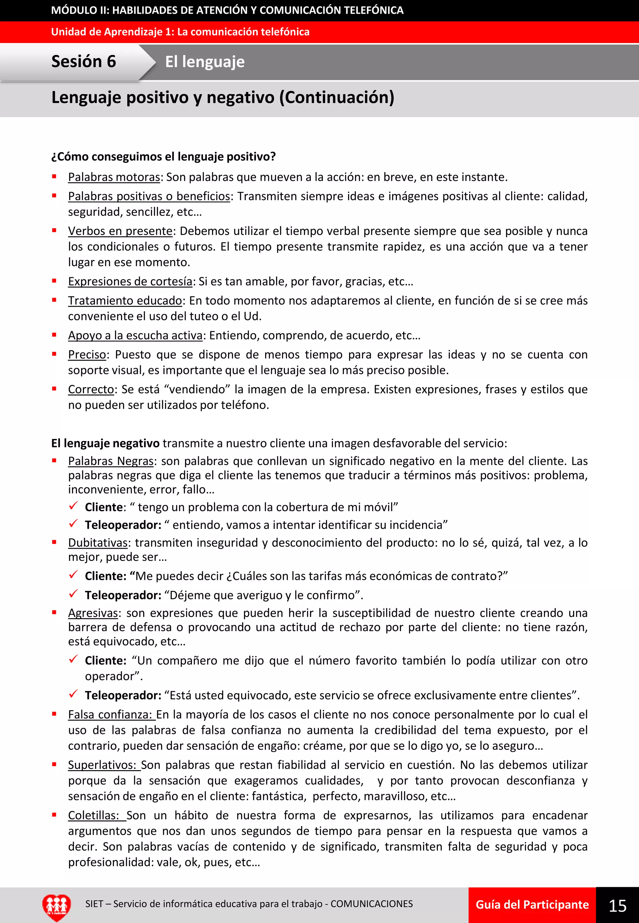 Guía del Participante
Unidad de Aprendizaje 1: La comunicación telefónica
MÓDULO II: HABILIDADES DE ATENCIÓN Y COMUNICACIÓN TELEFÓNICA
¿Cómo conseguimos el lenguaje positivo?
 Palabras motoras: Son palabras que mueven a la acción: en breve, en este instante.
 Palabras positivas o beneficios: Transmiten siempre ideas e imágenes positivas al cliente: calidad,
seguridad, sencillez, etc…
 Verbos en presente: Debemos utilizar el tiempo verbal presente siempre que sea posible y nunca
los condicionales o futuros. El tiempo presente transmite rapidez, es una acción que va a tener
lugar en ese momento.
 Expresiones de cortesía: Si es tan amable, por favor, gracias, etc…
 Tratamiento educado: En todo momento nos adaptaremos al cliente, en función de si se cree más
conveniente el uso del tuteo o el Ud.
 Apoyo a la escucha activa: Entiendo, comprendo, de acuerdo, etc…
 Preciso: Puesto que se dispone de menos tiempo para expresar las ideas y no se cuenta con
soporte visual, es importante que el lenguaje sea lo más preciso posible.
 Correcto: Se está “vendiendo” la imagen de la empresa. Existen expresiones, frases y estilos que
no pueden ser utilizados por teléfono.
El lenguaje negativo transmite a nuestro cliente una imagen desfavorable del servicio:
 Palabras Negras: son palabras que conllevan un significado negativo en la mente del cliente. Las
palabras negras que diga el cliente las tenemos que traducir a términos más positivos: problema,
inconveniente, error, fallo…
 Cliente: “ tengo un problema con la cobertura de mi móvil”
 Teleoperador: “ entiendo, vamos a intentar identificar su incidencia”
 Dubitativas: transmiten inseguridad y desconocimiento del producto: no lo sé, quizá, tal vez, a lo
mejor, puede ser…
 Cliente: “Me puedes decir ¿Cuáles son las tarifas más económicas de contrato?”
 Teleoperador: “Déjeme que averiguo y le confirmo”.
 Agresivas: son expresiones que pueden herir la susceptibilidad de nuestro cliente creando una
barrera de defensa o provocando una actitud de rechazo por parte del cliente: no tiene razón,
está equivocado, etc…
 Cliente: “Un compañero me dijo que el número favorito también lo podía utilizar con otro
operador”.
 Teleoperador: “Está usted equivocado, este servicio se ofrece exclusivamente entre clientes”.
 Falsa confianza: En la mayoría de los casos el cliente no nos conoce personalmente por lo cual el
uso de las palabras de falsa confianza no aumenta la credibilidad del tema expuesto, por el
contrario, pueden dar sensación de engaño: créame, por que se lo digo yo, se lo aseguro…
 Superlativos: Son palabras que restan fiabilidad al servicio en cuestión. No las debemos utilizar
porque da la sensación que exageramos cualidades, y por tanto provocan desconfianza y
sensación de engaño en el cliente: fantástica, perfecto, maravilloso, etc…
 Coletillas: Son un hábito de nuestra forma de expresarnos, las utilizamos para encadenar
argumentos que nos dan unos segundos de tiempo para pensar en la respuesta que vamos a
decir. Son palabras vacías de contenido y de significado, transmiten falta de seguridad y poca
profesionalidad: vale, ok, pues, etc…
15SIET – Servicio de informática educativa para el trabajo - COMUNICACIONES
Lenguaje positivo y negativo (Continuación)
Sesión 6 El lenguaje
 