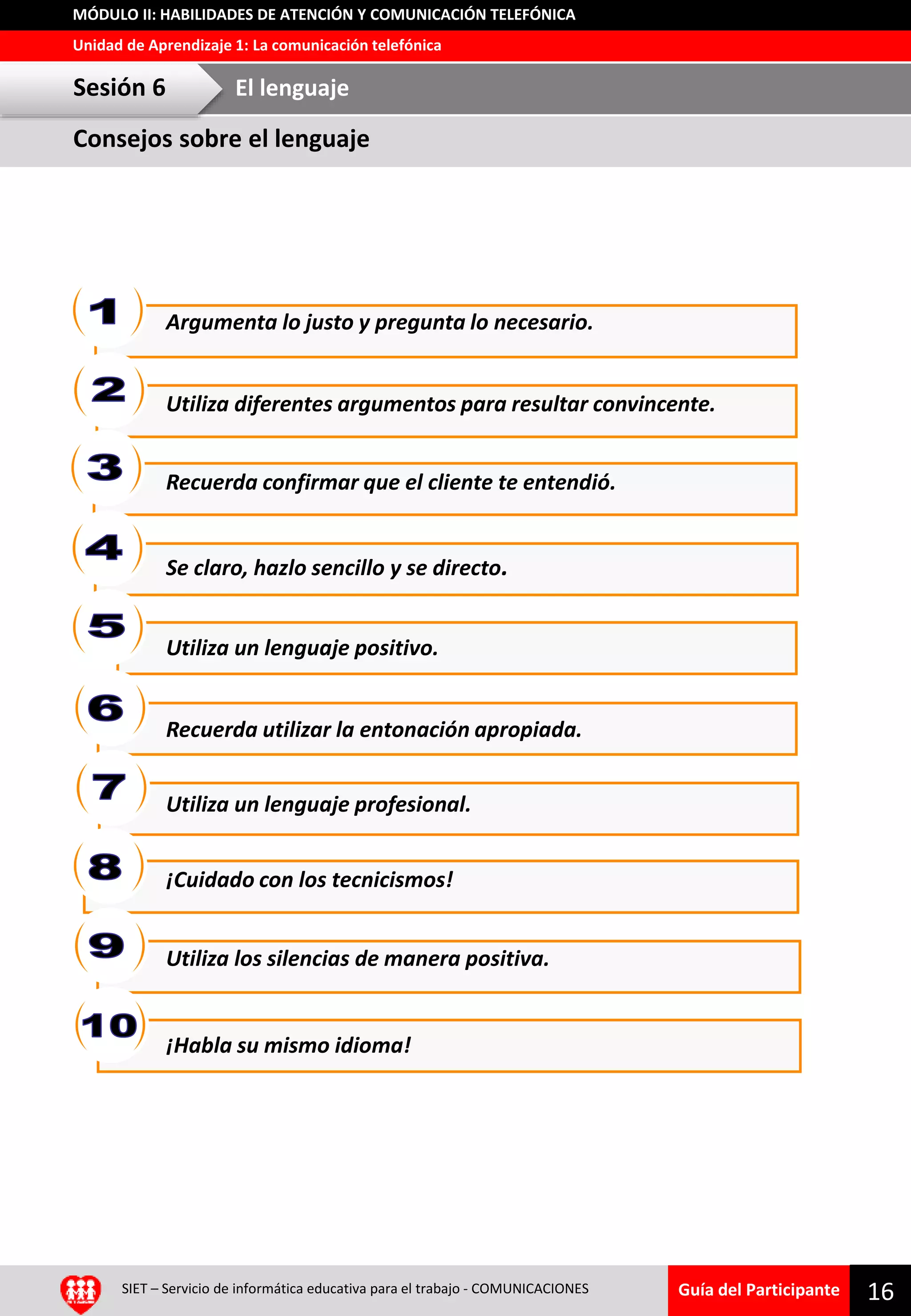 Guía del Participante
Unidad de Aprendizaje 1: La comunicación telefónica
MÓDULO II: HABILIDADES DE ATENCIÓN Y COMUNICACIÓN TELEFÓNICA
16SIET – Servicio de informática educativa para el trabajo - COMUNICACIONES
Reflexión grupalArgumenta lo justo y pregunta lo necesario.
Utiliza diferentes argumentos para resultar convincente.
Recuerda confirmar que el cliente te entendió.
Se claro, hazlo sencillo y se directo.
Utiliza un lenguaje positivo.
Recuerda utilizar la entonación apropiada.
¡Cuidado con los tecnicismos!
Utiliza un lenguaje profesional.
Utiliza los silencias de manera positiva.
¡Habla su mismo idioma!
Consejos sobre el lenguaje
Sesión 6 El lenguaje
 