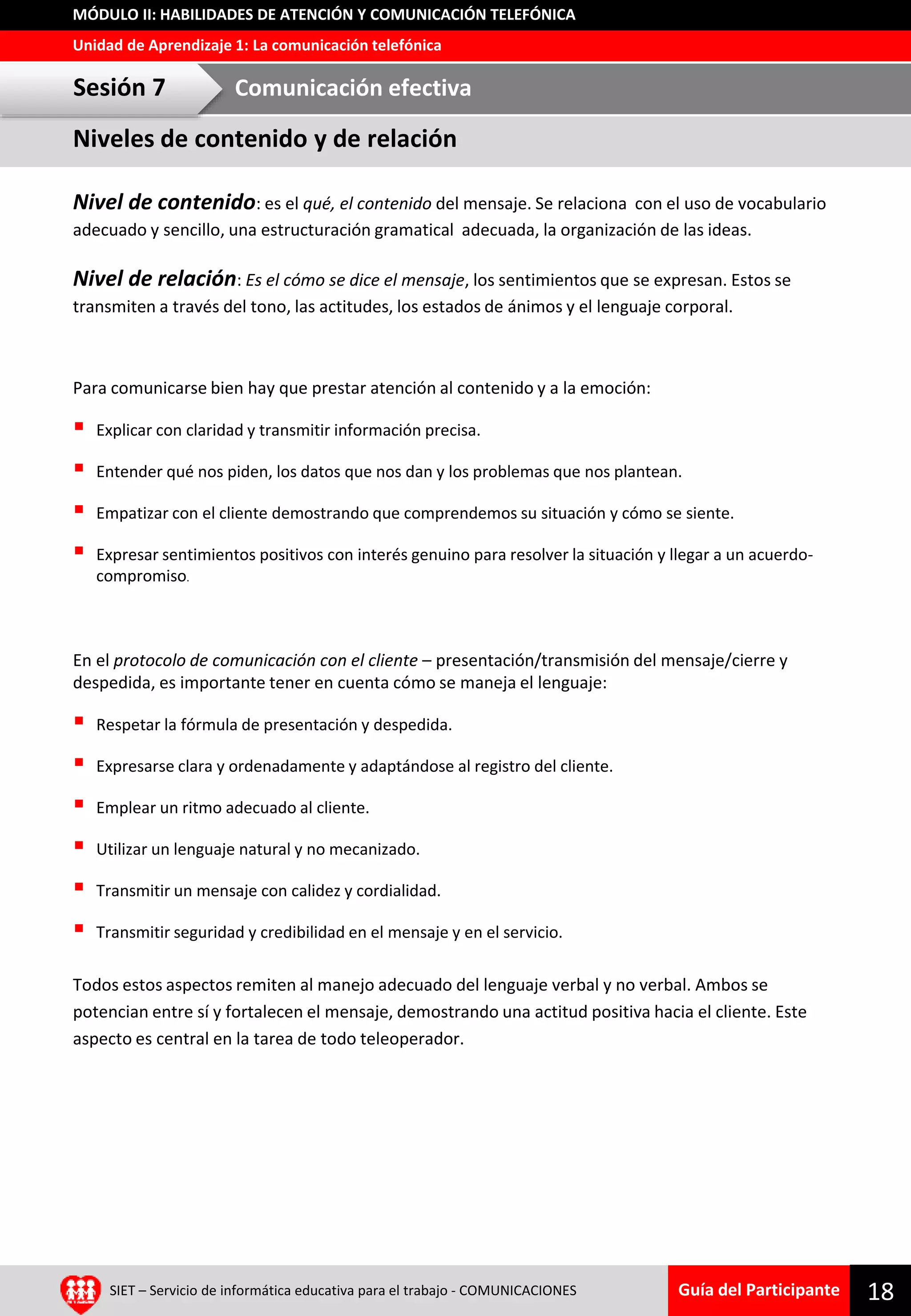 Guía del Participante
Unidad de Aprendizaje 1: La comunicación telefónica
MÓDULO II: HABILIDADES DE ATENCIÓN Y COMUNICACIÓN TELEFÓNICA
Nivel de contenido: es el qué, el contenido del mensaje. Se relaciona con el uso de vocabulario
adecuado y sencillo, una estructuración gramatical adecuada, la organización de las ideas.
Nivel de relación: Es el cómo se dice el mensaje, los sentimientos que se expresan. Estos se
transmiten a través del tono, las actitudes, los estados de ánimos y el lenguaje corporal.
Para comunicarse bien hay que prestar atención al contenido y a la emoción:
 Explicar con claridad y transmitir información precisa.
 Entender qué nos piden, los datos que nos dan y los problemas que nos plantean.
 Empatizar con el cliente demostrando que comprendemos su situación y cómo se siente.
 Expresar sentimientos positivos con interés genuino para resolver la situación y llegar a un acuerdo-
compromiso.
En el protocolo de comunicación con el cliente – presentación/transmisión del mensaje/cierre y
despedida, es importante tener en cuenta cómo se maneja el lenguaje:
 Respetar la fórmula de presentación y despedida.
 Expresarse clara y ordenadamente y adaptándose al registro del cliente.
 Emplear un ritmo adecuado al cliente.
 Utilizar un lenguaje natural y no mecanizado.
 Transmitir un mensaje con calidez y cordialidad.
 Transmitir seguridad y credibilidad en el mensaje y en el servicio.
Todos estos aspectos remiten al manejo adecuado del lenguaje verbal y no verbal. Ambos se
potencian entre sí y fortalecen el mensaje, demostrando una actitud positiva hacia el cliente. Este
aspecto es central en la tarea de todo teleoperador.
SIET – Servicio de informática educativa para el trabajo - COMUNICACIONES 18
Niveles de contenido y de relación
Sesión 7 Comunicación efectiva
 