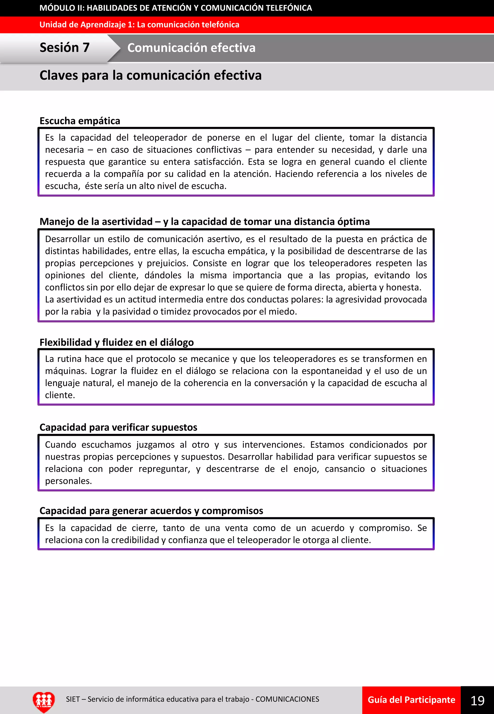Guía del Participante
Unidad de Aprendizaje 1: La comunicación telefónica
MÓDULO II: HABILIDADES DE ATENCIÓN Y COMUNICACIÓN TELEFÓNICA
Escucha empática
Manejo de la asertividad – y la capacidad de tomar una distancia óptima
Flexibilidad y fluidez en el diálogo
Capacidad para verificar supuestos
Capacidad para generar acuerdos y compromisos
19SIET – Servicio de informática educativa para el trabajo - COMUNICACIONES
Es la capacidad del teleoperador de ponerse en el lugar del cliente, tomar la distancia
necesaria – en caso de situaciones conflictivas – para entender su necesidad, y darle una
respuesta que garantice su entera satisfacción. Esta se logra en general cuando el cliente
recuerda a la compañía por su calidad en la atención. Haciendo referencia a los niveles de
escucha, éste sería un alto nivel de escucha.
Claves para la comunicación efectiva
Sesión 7 Comunicación efectiva
Desarrollar un estilo de comunicación asertivo, es el resultado de la puesta en práctica de
distintas habilidades, entre ellas, la escucha empática, y la posibilidad de descentrarse de las
propias percepciones y prejuicios. Consiste en lograr que los teleoperadores respeten las
opiniones del cliente, dándoles la misma importancia que a las propias, evitando los
conflictos sin por ello dejar de expresar lo que se quiere de forma directa, abierta y honesta.
La asertividad es un actitud intermedia entre dos conductas polares: la agresividad provocada
por la rabia y la pasividad o timidez provocados por el miedo.
La rutina hace que el protocolo se mecanice y que los teleoperadores es se transformen en
máquinas. Lograr la fluidez en el diálogo se relaciona con la espontaneidad y el uso de un
lenguaje natural, el manejo de la coherencia en la conversación y la capacidad de escucha al
cliente.
Cuando escuchamos juzgamos al otro y sus intervenciones. Estamos condicionados por
nuestras propias percepciones y supuestos. Desarrollar habilidad para verificar supuestos se
relaciona con poder repreguntar, y descentrarse de el enojo, cansancio o situaciones
personales.
Es la capacidad de cierre, tanto de una venta como de un acuerdo y compromiso. Se
relaciona con la credibilidad y confianza que el teleoperador le otorga al cliente.
 
