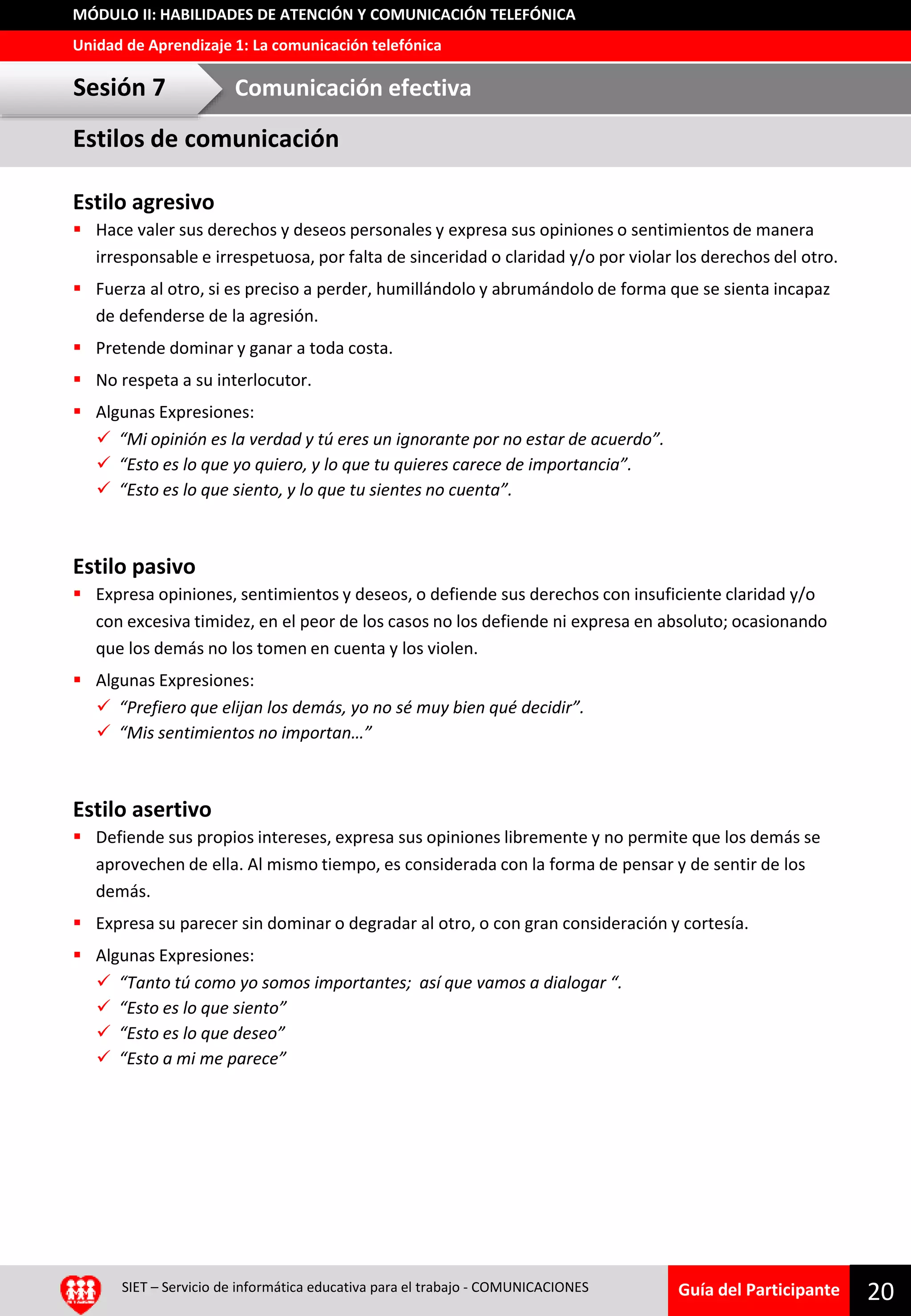 Guía del Participante
Unidad de Aprendizaje 1: La comunicación telefónica
MÓDULO II: HABILIDADES DE ATENCIÓN Y COMUNICACIÓN TELEFÓNICA
Estilo agresivo
 Hace valer sus derechos y deseos personales y expresa sus opiniones o sentimientos de manera
irresponsable e irrespetuosa, por falta de sinceridad o claridad y/o por violar los derechos del otro.
 Fuerza al otro, si es preciso a perder, humillándolo y abrumándolo de forma que se sienta incapaz
de defenderse de la agresión.
 Pretende dominar y ganar a toda costa.
 No respeta a su interlocutor.
 Algunas Expresiones:
 “Mi opinión es la verdad y tú eres un ignorante por no estar de acuerdo”.
 “Esto es lo que yo quiero, y lo que tu quieres carece de importancia”.
 “Esto es lo que siento, y lo que tu sientes no cuenta”.
Estilo pasivo
 Expresa opiniones, sentimientos y deseos, o defiende sus derechos con insuficiente claridad y/o
con excesiva timidez, en el peor de los casos no los defiende ni expresa en absoluto; ocasionando
que los demás no los tomen en cuenta y los violen.
 Algunas Expresiones:
 “Prefiero que elijan los demás, yo no sé muy bien qué decidir”.
 “Mis sentimientos no importan…”
Estilo asertivo
 Defiende sus propios intereses, expresa sus opiniones libremente y no permite que los demás se
aprovechen de ella. Al mismo tiempo, es considerada con la forma de pensar y de sentir de los
demás.
 Expresa su parecer sin dominar o degradar al otro, o con gran consideración y cortesía.
 Algunas Expresiones:
 “Tanto tú como yo somos importantes; así que vamos a dialogar “.
 “Esto es lo que siento”
 “Esto es lo que deseo”
 “Esto a mi me parece”
SIET – Servicio de informática educativa para el trabajo - COMUNICACIONES
20
Estilos de comunicación
Sesión 7 Comunicación efectiva
 
