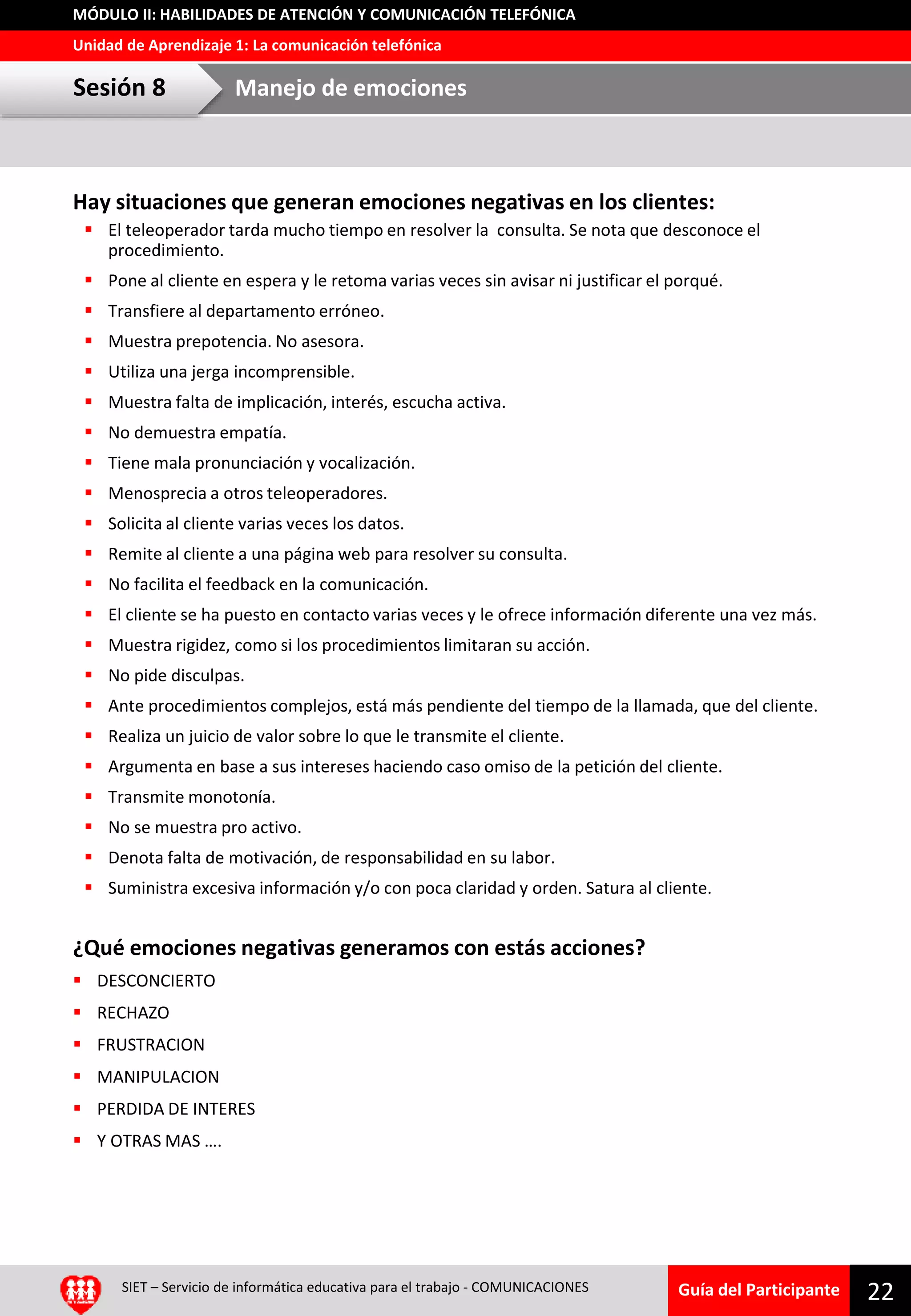 Guía del Participante
Unidad de Aprendizaje 1: La comunicación telefónica
MÓDULO II: HABILIDADES DE ATENCIÓN Y COMUNICACIÓN TELEFÓNICA
Hay situaciones que generan emociones negativas en los clientes:
 El teleoperador tarda mucho tiempo en resolver la consulta. Se nota que desconoce el
procedimiento.
 Pone al cliente en espera y le retoma varias veces sin avisar ni justificar el porqué.
 Transfiere al departamento erróneo.
 Muestra prepotencia. No asesora.
 Utiliza una jerga incomprensible.
 Muestra falta de implicación, interés, escucha activa.
 No demuestra empatía.
 Tiene mala pronunciación y vocalización.
 Menosprecia a otros teleoperadores.
 Solicita al cliente varias veces los datos.
 Remite al cliente a una página web para resolver su consulta.
 No facilita el feedback en la comunicación.
 El cliente se ha puesto en contacto varias veces y le ofrece información diferente una vez más.
 Muestra rigidez, como si los procedimientos limitaran su acción.
 No pide disculpas.
 Ante procedimientos complejos, está más pendiente del tiempo de la llamada, que del cliente.
 Realiza un juicio de valor sobre lo que le transmite el cliente.
 Argumenta en base a sus intereses haciendo caso omiso de la petición del cliente.
 Transmite monotonía.
 No se muestra pro activo.
 Denota falta de motivación, de responsabilidad en su labor.
 Suministra excesiva información y/o con poca claridad y orden. Satura al cliente.
¿Qué emociones negativas generamos con estás acciones?
 DESCONCIERTO
 RECHAZO
 FRUSTRACION
 MANIPULACION
 PERDIDA DE INTERES
 Y OTRAS MAS ….
SIET – Servicio de informática educativa para el trabajo - COMUNICACIONES
22
Sesión 8 Manejo de emociones
 