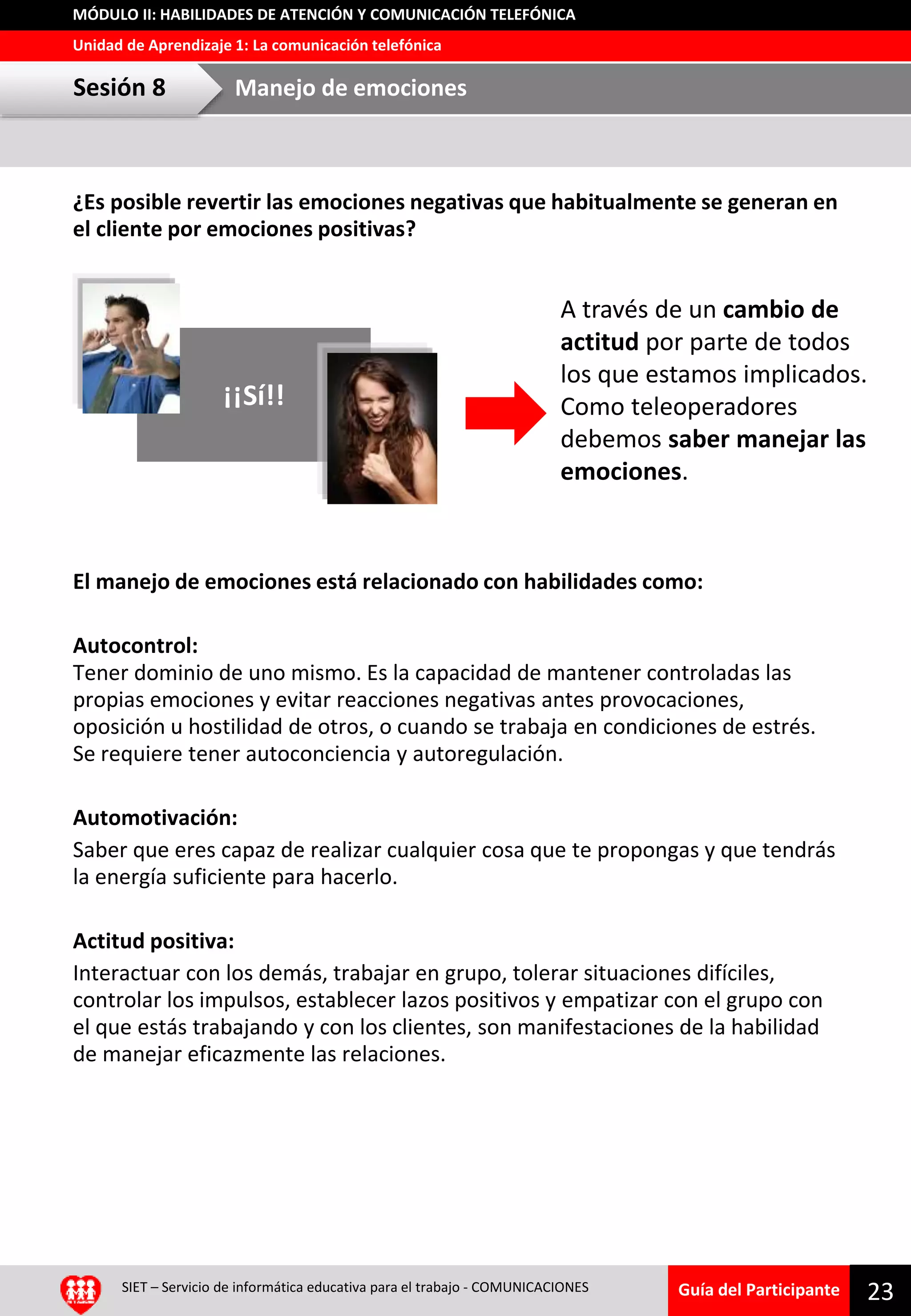 Guía del Participante
Unidad de Aprendizaje 1: La comunicación telefónica
MÓDULO II: HABILIDADES DE ATENCIÓN Y COMUNICACIÓN TELEFÓNICA
¿Es posible revertir las emociones negativas que habitualmente se generan en
el cliente por emociones positivas?
El manejo de emociones está relacionado con habilidades como:
Autocontrol:
Tener dominio de uno mismo. Es la capacidad de mantener controladas las
propias emociones y evitar reacciones negativas antes provocaciones,
oposición u hostilidad de otros, o cuando se trabaja en condiciones de estrés.
Se requiere tener autoconciencia y autoregulación.
Automotivación:
Saber que eres capaz de realizar cualquier cosa que te propongas y que tendrás
la energía suficiente para hacerlo.
Actitud positiva:
Interactuar con los demás, trabajar en grupo, tolerar situaciones difíciles,
controlar los impulsos, establecer lazos positivos y empatizar con el grupo con
el que estás trabajando y con los clientes, son manifestaciones de la habilidad
de manejar eficazmente las relaciones.
SIET – Servicio de informática educativa para el trabajo - COMUNICACIONES
23
Sesión 8 Manejo de emociones
¡¡Sí!!
A través de un cambio de
actitud por parte de todos
los que estamos implicados.
Como teleoperadores
debemos saber manejar las
emociones.
 