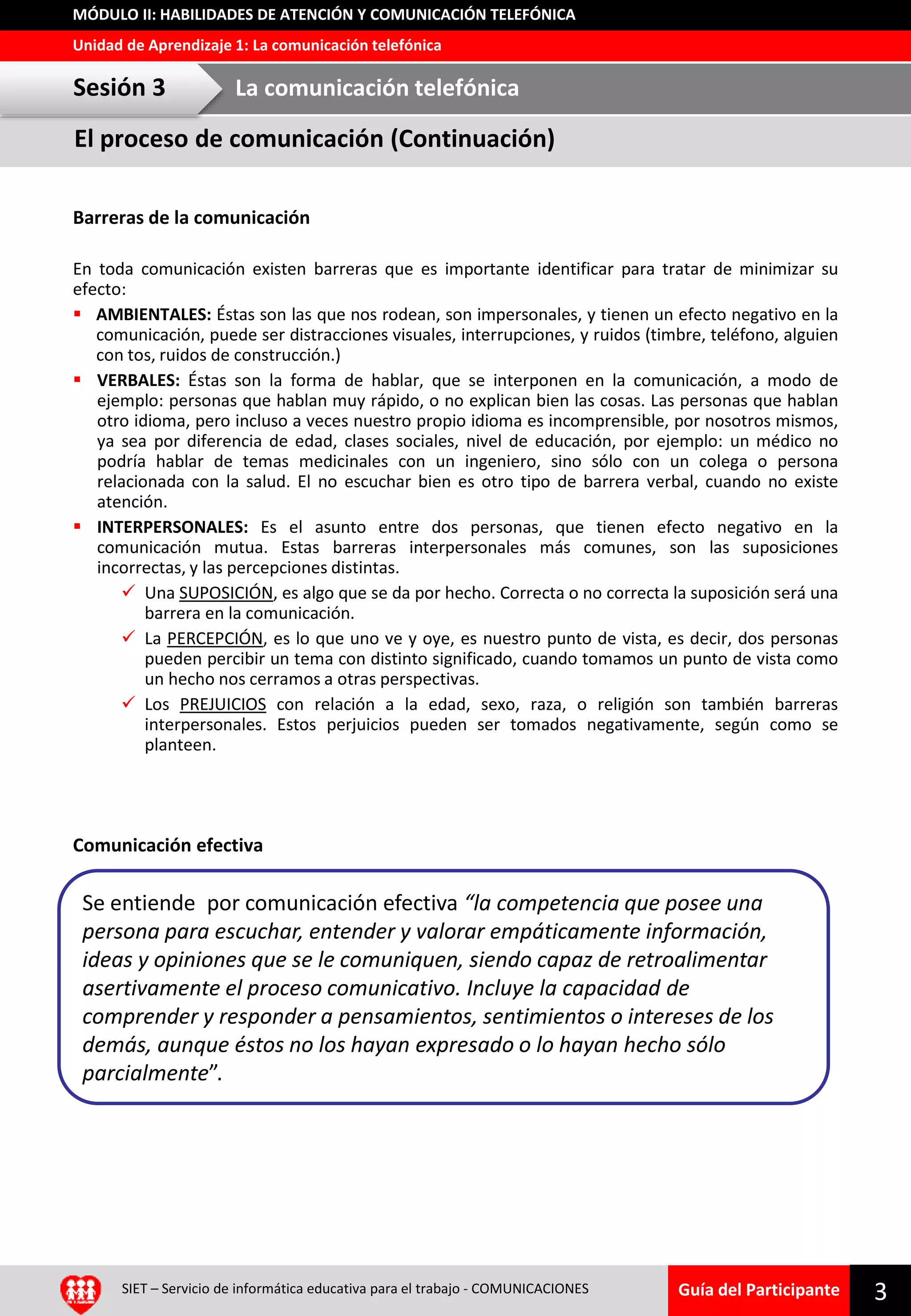 Guía del Participante
Unidad de Aprendizaje 1: La comunicación telefónica
MÓDULO II: HABILIDADES DE ATENCIÓN Y COMUNICACIÓN TELEFÓNICA
El proceso de comunicación (Continuación)
Barreras de la comunicación
En toda comunicación existen barreras que es importante identificar para tratar de minimizar su
efecto:
 AMBIENTALES: Éstas son las que nos rodean, son impersonales, y tienen un efecto negativo en la
comunicación, puede ser distracciones visuales, interrupciones, y ruidos (timbre, teléfono, alguien
con tos, ruidos de construcción.)
 VERBALES: Éstas son la forma de hablar, que se interponen en la comunicación, a modo de
ejemplo: personas que hablan muy rápido, o no explican bien las cosas. Las personas que hablan
otro idioma, pero incluso a veces nuestro propio idioma es incomprensible, por nosotros mismos,
ya sea por diferencia de edad, clases sociales, nivel de educación, por ejemplo: un médico no
podría hablar de temas medicinales con un ingeniero, sino sólo con un colega o persona
relacionada con la salud. El no escuchar bien es otro tipo de barrera verbal, cuando no existe
atención.
 INTERPERSONALES: Es el asunto entre dos personas, que tienen efecto negativo en la
comunicación mutua. Estas barreras interpersonales más comunes, son las suposiciones
incorrectas, y las percepciones distintas.
 Una SUPOSICIÓN, es algo que se da por hecho. Correcta o no correcta la suposición será una
barrera en la comunicación.
 La PERCEPCIÓN, es lo que uno ve y oye, es nuestro punto de vista, es decir, dos personas
pueden percibir un tema con distinto significado, cuando tomamos un punto de vista como
un hecho nos cerramos a otras perspectivas.
 Los PREJUICIOS con relación a la edad, sexo, raza, o religión son también barreras
interpersonales. Estos perjuicios pueden ser tomados negativamente, según como se
planteen.
Comunicación efectiva
Sesión 3 La comunicación telefónica
SIET – Servicio de informática educativa para el trabajo - COMUNICACIONES 3
Se entiende por comunicación efectiva “la competencia que posee una
persona para escuchar, entender y valorar empáticamente información,
ideas y opiniones que se le comuniquen, siendo capaz de retroalimentar
asertivamente el proceso comunicativo. Incluye la capacidad de
comprender y responder a pensamientos, sentimientos o intereses de los
demás, aunque éstos no los hayan expresado o lo hayan hecho sólo
parcialmente”.
 