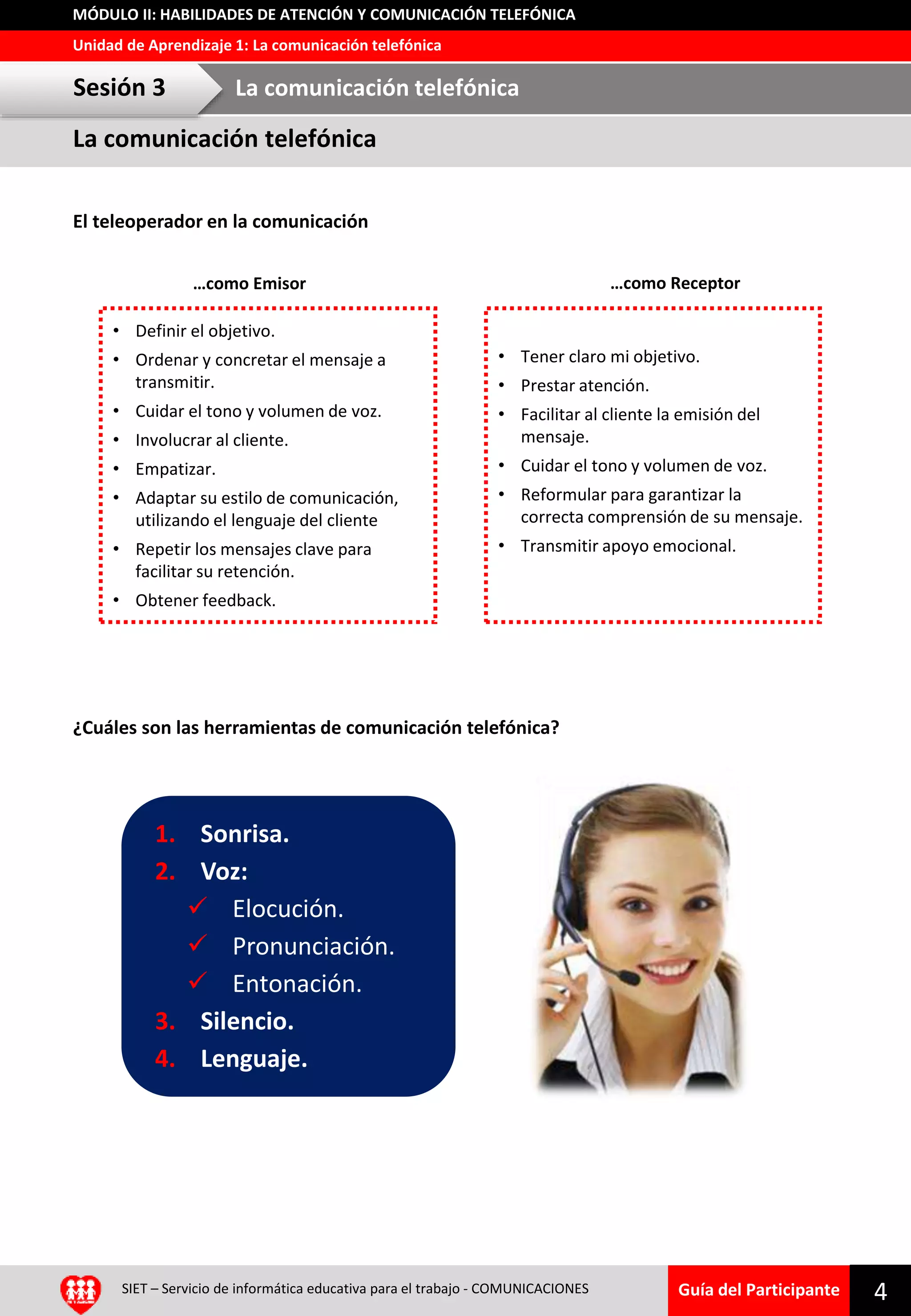 Guía del Participante
Unidad de Aprendizaje 1: La comunicación telefónica
MÓDULO II: HABILIDADES DE ATENCIÓN Y COMUNICACIÓN TELEFÓNICA
La comunicación telefónica
Sesión 3 La comunicación telefónica
SIET – Servicio de informática educativa para el trabajo - COMUNICACIONES 4
¿Cuáles son las herramientas de comunicación telefónica?
1. Sonrisa.
2. Voz:
 Elocución.
 Pronunciación.
 Entonación.
3. Silencio.
4. Lenguaje.
• Definir el objetivo.
• Ordenar y concretar el mensaje a
transmitir.
• Cuidar el tono y volumen de voz.
• Involucrar al cliente.
• Empatizar.
• Adaptar su estilo de comunicación,
utilizando el lenguaje del cliente
• Repetir los mensajes clave para
facilitar su retención.
• Obtener feedback.
• Tener claro mi objetivo.
• Prestar atención.
• Facilitar al cliente la emisión del
mensaje.
• Cuidar el tono y volumen de voz.
• Reformular para garantizar la
correcta comprensión de su mensaje.
• Transmitir apoyo emocional.
…como Receptor…como Emisor
El teleoperador en la comunicación
 