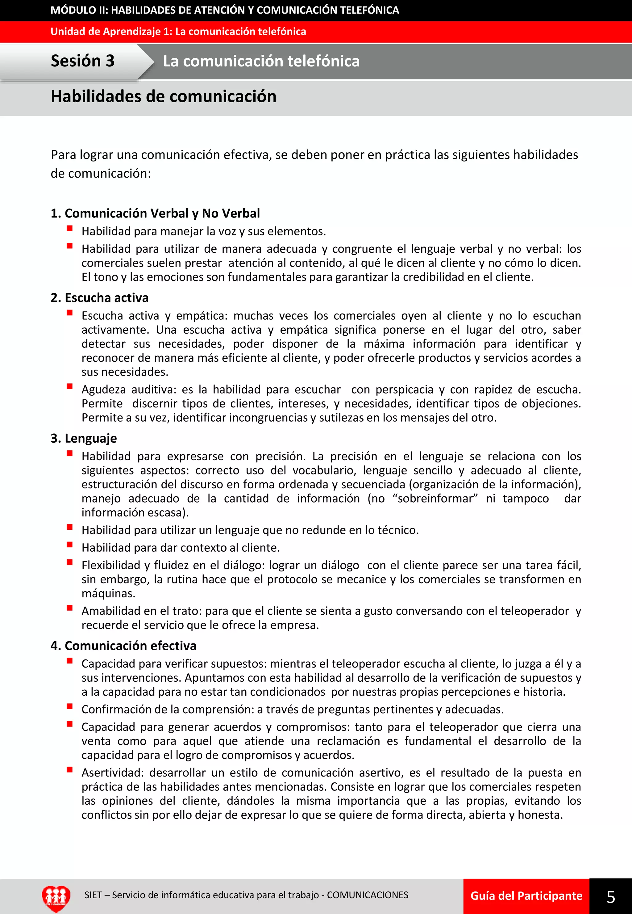 Guía del Participante
Unidad de Aprendizaje 1: La comunicación telefónica
MÓDULO II: HABILIDADES DE ATENCIÓN Y COMUNICACIÓN TELEFÓNICA
Para lograr una comunicación efectiva, se deben poner en práctica las siguientes habilidades
de comunicación:
1. Comunicación Verbal y No Verbal
 Habilidad para manejar la voz y sus elementos.
 Habilidad para utilizar de manera adecuada y congruente el lenguaje verbal y no verbal: los
comerciales suelen prestar atención al contenido, al qué le dicen al cliente y no cómo lo dicen.
El tono y las emociones son fundamentales para garantizar la credibilidad en el cliente.
2. Escucha activa
 Escucha activa y empática: muchas veces los comerciales oyen al cliente y no lo escuchan
activamente. Una escucha activa y empática significa ponerse en el lugar del otro, saber
detectar sus necesidades, poder disponer de la máxima información para identificar y
reconocer de manera más eficiente al cliente, y poder ofrecerle productos y servicios acordes a
sus necesidades.
 Agudeza auditiva: es la habilidad para escuchar con perspicacia y con rapidez de escucha.
Permite discernir tipos de clientes, intereses, y necesidades, identificar tipos de objeciones.
Permite a su vez, identificar incongruencias y sutilezas en los mensajes del otro.
3. Lenguaje
 Habilidad para expresarse con precisión. La precisión en el lenguaje se relaciona con los
siguientes aspectos: correcto uso del vocabulario, lenguaje sencillo y adecuado al cliente,
estructuración del discurso en forma ordenada y secuenciada (organización de la información),
manejo adecuado de la cantidad de información (no “sobreinformar” ni tampoco dar
información escasa).
 Habilidad para utilizar un lenguaje que no redunde en lo técnico.
 Habilidad para dar contexto al cliente.
 Flexibilidad y fluidez en el diálogo: lograr un diálogo con el cliente parece ser una tarea fácil,
sin embargo, la rutina hace que el protocolo se mecanice y los comerciales se transformen en
máquinas.
 Amabilidad en el trato: para que el cliente se sienta a gusto conversando con el teleoperador y
recuerde el servicio que le ofrece la empresa.
4. Comunicación efectiva
 Capacidad para verificar supuestos: mientras el teleoperador escucha al cliente, lo juzga a él y a
sus intervenciones. Apuntamos con esta habilidad al desarrollo de la verificación de supuestos y
a la capacidad para no estar tan condicionados por nuestras propias percepciones e historia.
 Confirmación de la comprensión: a través de preguntas pertinentes y adecuadas.
 Capacidad para generar acuerdos y compromisos: tanto para el teleoperador que cierra una
venta como para aquel que atiende una reclamación es fundamental el desarrollo de la
capacidad para el logro de compromisos y acuerdos.
 Asertividad: desarrollar un estilo de comunicación asertivo, es el resultado de la puesta en
práctica de las habilidades antes mencionadas. Consiste en lograr que los comerciales respeten
las opiniones del cliente, dándoles la misma importancia que a las propias, evitando los
conflictos sin por ello dejar de expresar lo que se quiere de forma directa, abierta y honesta.
5SIET – Servicio de informática educativa para el trabajo - COMUNICACIONES
Habilidades de comunicación
Sesión 3 La comunicación telefónica
 