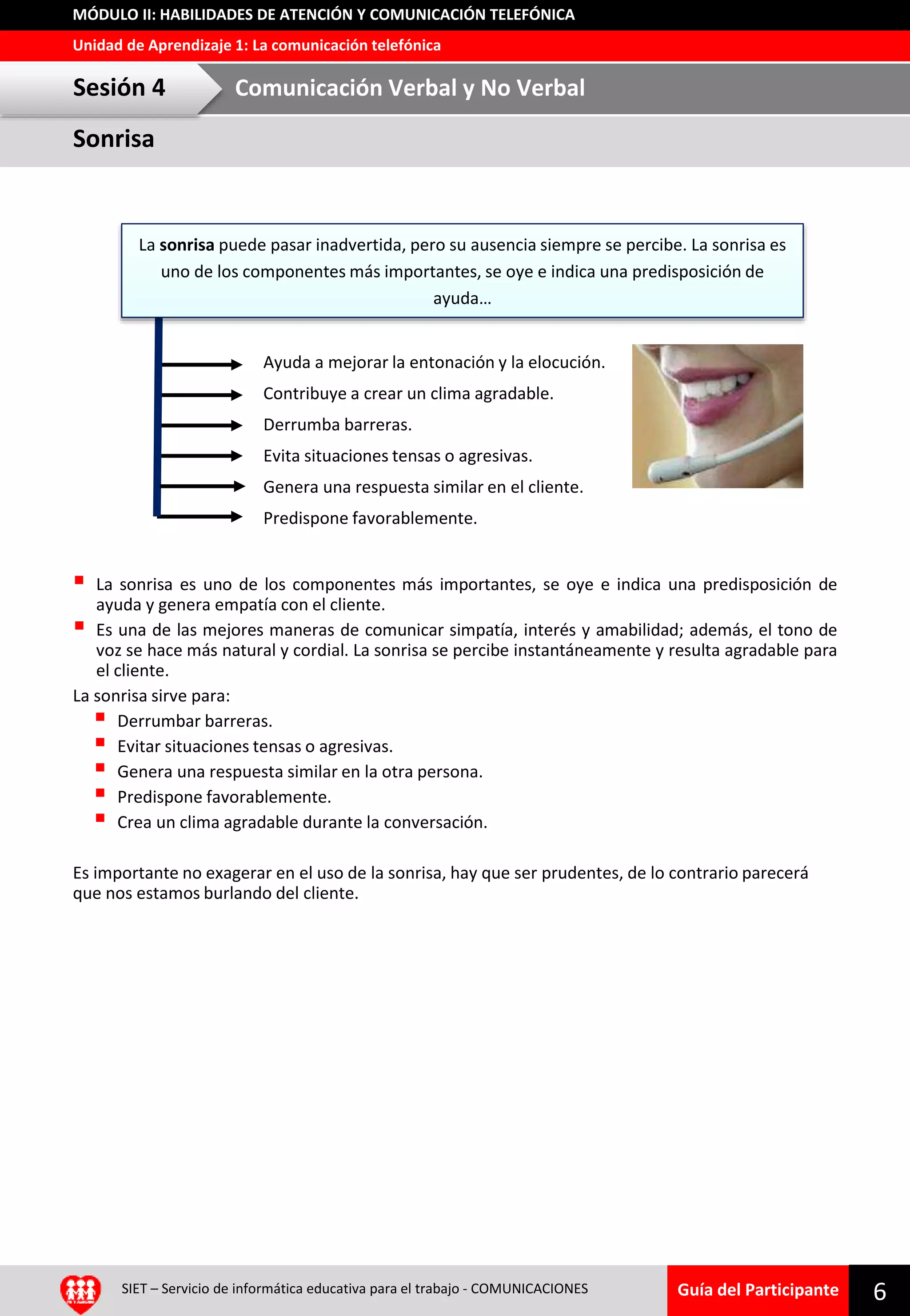 Guía del Participante
Unidad de Aprendizaje 1: La comunicación telefónica
MÓDULO II: HABILIDADES DE ATENCIÓN Y COMUNICACIÓN TELEFÓNICA
Sonrisa
Sesión 4 Comunicación Verbal y No Verbal
SIET – Servicio de informática educativa para el trabajo - COMUNICACIONES 6
 La sonrisa es uno de los componentes más importantes, se oye e indica una predisposición de
ayuda y genera empatía con el cliente.
 Es una de las mejores maneras de comunicar simpatía, interés y amabilidad; además, el tono de
voz se hace más natural y cordial. La sonrisa se percibe instantáneamente y resulta agradable para
el cliente.
La sonrisa sirve para:
 Derrumbar barreras.
 Evitar situaciones tensas o agresivas.
 Genera una respuesta similar en la otra persona.
 Predispone favorablemente.
 Crea un clima agradable durante la conversación.
Es importante no exagerar en el uso de la sonrisa, hay que ser prudentes, de lo contrario parecerá
que nos estamos burlando del cliente.
La sonrisa puede pasar inadvertida, pero su ausencia siempre se percibe. La sonrisa es
uno de los componentes más importantes, se oye e indica una predisposición de
ayuda…
Ayuda a mejorar la entonación y la elocución.
Contribuye a crear un clima agradable.
Derrumba barreras.
Evita situaciones tensas o agresivas.
Genera una respuesta similar en el cliente.
Predispone favorablemente.
 