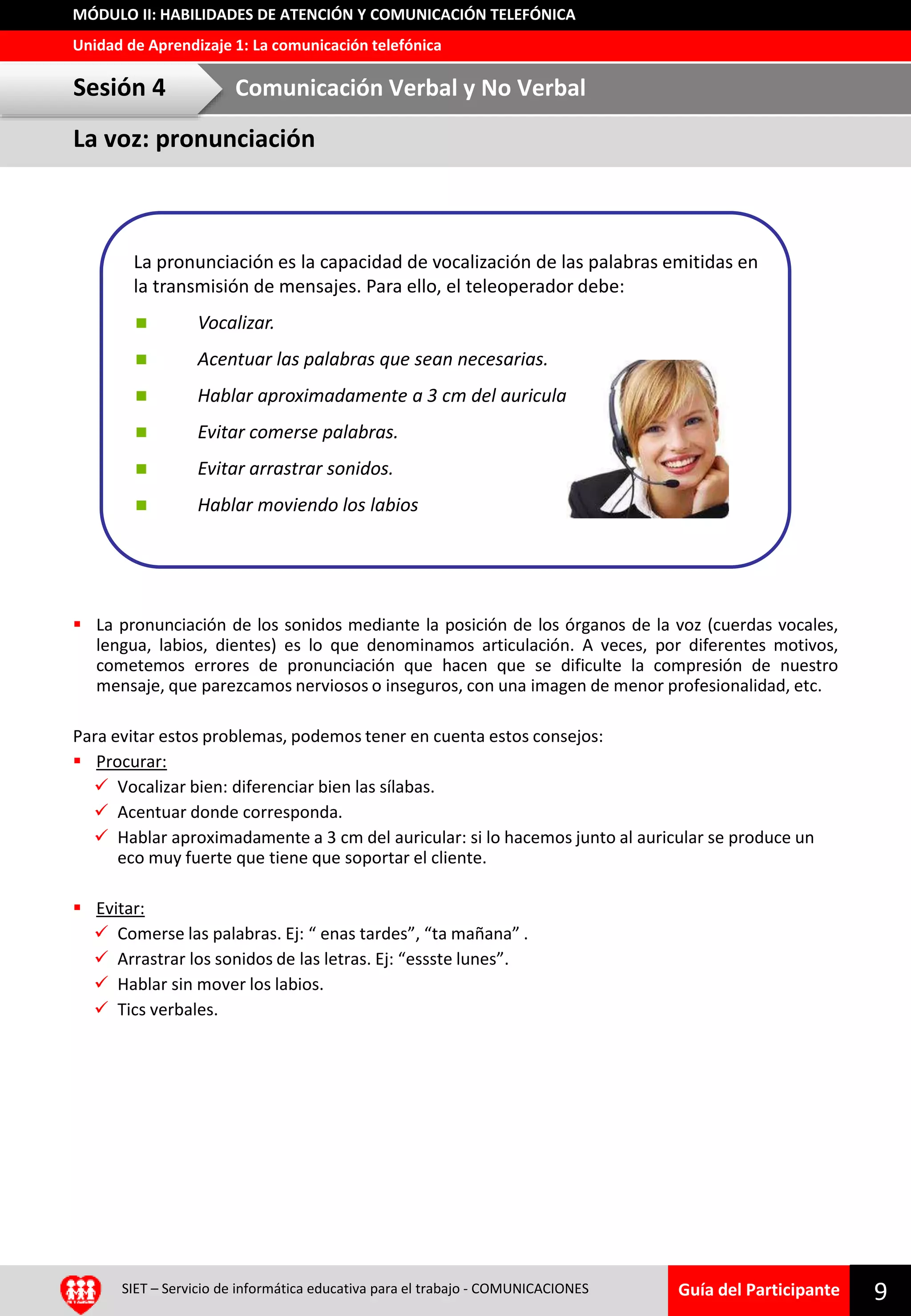 Guía del Participante
Unidad de Aprendizaje 1: La comunicación telefónica
MÓDULO II: HABILIDADES DE ATENCIÓN Y COMUNICACIÓN TELEFÓNICA
SIET – Servicio de informática educativa para el trabajo - COMUNICACIONES 9
 La pronunciación de los sonidos mediante la posición de los órganos de la voz (cuerdas vocales,
lengua, labios, dientes) es lo que denominamos articulación. A veces, por diferentes motivos,
cometemos errores de pronunciación que hacen que se dificulte la compresión de nuestro
mensaje, que parezcamos nerviosos o inseguros, con una imagen de menor profesionalidad, etc.
Para evitar estos problemas, podemos tener en cuenta estos consejos:
 Procurar:
 Vocalizar bien: diferenciar bien las sílabas.
 Acentuar donde corresponda.
 Hablar aproximadamente a 3 cm del auricular: si lo hacemos junto al auricular se produce un
eco muy fuerte que tiene que soportar el cliente.
 Evitar:
 Comerse las palabras. Ej: “ enas tardes”, “ta mañana” .
 Arrastrar los sonidos de las letras. Ej: “essste lunes”.
 Hablar sin mover los labios.
 Tics verbales.
La pronunciación es la capacidad de vocalización de las palabras emitidas en
la transmisión de mensajes. Para ello, el teleoperador debe:
 Vocalizar.
 Acentuar las palabras que sean necesarias.
 Hablar aproximadamente a 3 cm del auricular.
 Evitar comerse palabras.
 Evitar arrastrar sonidos.
 Hablar moviendo los labios
La voz: pronunciación
Sesión 4 Comunicación Verbal y No Verbal
 
